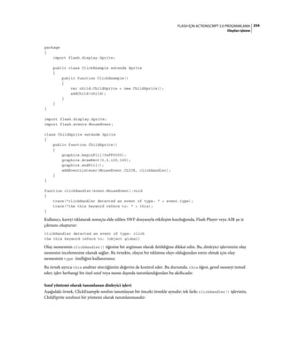 254FLASH IÇIN ACTIONSCRIPT 3.0 PROGRAMLAMA
Olayları işleme
package
{
import flash.display.Sprite;
public class ClickExample extends Sprite
{
public function ClickExample()
{
var child:ChildSprite = new ChildSprite();
addChild(child);
}
}
}
import flash.display.Sprite;
import flash.events.MouseEvent;
class ChildSprite extends Sprite
{
public function ChildSprite()
{
graphics.beginFill(0xFF0000);
graphics.drawRect(0,0,100,100);
graphics.endFill();
addEventListener(MouseEvent.CLICK, clickHandler);
}
}
function clickHandler(event:MouseEvent):void
{
trace("clickHandler detected an event of type: " + event.type);
trace("the this keyword refers to: " + this);
}
Kullanıcı, kareyi tıklatarak sonuçta elde edilen SWF dosyasıyla etkileşim kurduğunda, Flash Player veya AIR şu iz
çıktısını oluşturur:
clickHandler detected an event of type: click
the this keyword refers to: [object global]
Olay nesnesinin clickHandler() öğesine bir argüman olarak iletildiğine dikkat edin. Bu, dinleyici işlevinizin olay
nesnesini incelemesine olanak sağlar. Bu örnekte, olayın bir tıklatma olayı olduğundan emin olmak için olay
nesnesinin type özelliğini kullanırsınız.
Bu örnek ayrıca this anahtar sözcüğünün değerini de kontrol eder. Bu durumda, this öğesi, genel nesneyi temsil
eder; işlev herhangi bir özel sınıf veya nesne dışında tanımlandığından bu akıllıcadır.
Sınıf yöntemi olarak tanımlanan dinleyici işlevi
Aşağıdaki örnek, ClickExample sınıfını tanımlayan bir önceki örnekle aynıdır; tek farkı clickHandler() işlevinin,
ChildSprite sınıfının bir yöntemi olarak tanımlanmasıdır:
 