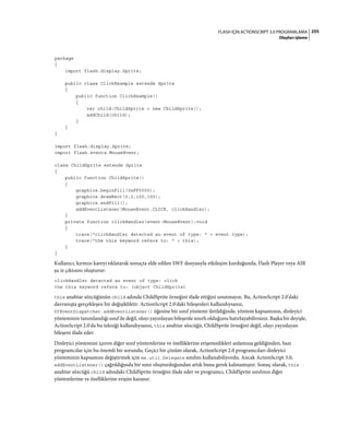 255FLASH IÇIN ACTIONSCRIPT 3.0 PROGRAMLAMA
Olayları işleme
package
{
import flash.display.Sprite;
public class ClickExample extends Sprite
{
public function ClickExample()
{
var child:ChildSprite = new ChildSprite();
addChild(child);
}
}
}
import flash.display.Sprite;
import flash.events.MouseEvent;
class ChildSprite extends Sprite
{
public function ChildSprite()
{
graphics.beginFill(0xFF0000);
graphics.drawRect(0,0,100,100);
graphics.endFill();
addEventListener(MouseEvent.CLICK, clickHandler);
}
private function clickHandler(event:MouseEvent):void
{
trace("clickHandler detected an event of type: " + event.type);
trace("the this keyword refers to: " + this);
}
}
Kullanıcı, kırmızı kareyi tıklatarak sonuçta elde edilen SWF dosyasıyla etkileşim kurduğunda, Flash Player veya AIR
şu iz çıktısını oluşturur:
clickHandler detected an event of type: click
the this keyword refers to: [object ChildSprite]
this anahtar sözcüğünün child adında ChildSprite örneğini ifade ettiğini unutmayın. Bu, ActionScript 2.0'daki
davranışta gerçekleşen bir değişikliktir. ActionScript 2.0'daki bileşenleri kullandıysanız,
UIEventDispatcher.addEventListener() öğesine bir sınıf yöntemi iletildiğinde, yöntem kapsamının, dinleyici
yönteminin tanımlandığı sınıf ile değil, olayı yayınlayan bileşenle sınırlı olduğunu hatırlayabilirsiniz. Başka bir deyişle,
ActionScript 2.0'da bu tekniği kullandıysanız, this anahtar sözcüğü, ChildSprite örneğini değil, olayı yayınlayan
bileşeni ifade eder.
Dinleyici yöntemini içeren diğer sınıf yöntemlerine ve özelliklerine erişemedikleri anlamına geldiğinden, bazı
programcılar için bu önemli bir sorundu. Geçici bir çözüm olarak, ActionScript 2.0 programcıları dinleyici
yönteminin kapsamını değiştirmek için mx.util.Delegate sınıfını kullanabiliyordu. Ancak ActionScript 3.0,
addEventListener() çağrıldığında bir sınır oluşturduğundan artık buna gerek kalmamıştır. Sonuç olarak, this
anahtar sözcüğü child adındaki ChildSprite örneğini ifade eder ve programcı, ChildSprite sınıfının diğer
yöntemlerine ve özelliklerine erişim kazanır.
 