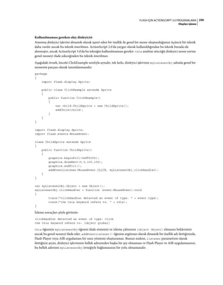 256FLASH IÇIN ACTIONSCRIPT 3.0 PROGRAMLAMA
Olayları işleme
Kullanılmaması gereken olay dinleyicisi
Atanmış dinleyici işlevini dinamik olarak işaret eden bir özellik ile genel bir nesne oluşturduğunuz üçüncü bir teknik
daha vardır ancak bu teknik önerilmez. ActionScript 2.0'da yaygın olarak kullanıldığından bu teknik burada ele
alınmıştır, ancak ActionScript 3.0'da bu tekniğin kullanılmaması gerekir. this anahtar sözcüğü dinleyici nesne yerine
genel nesneyi ifade edeceğinden bu teknik önerilmez.
Aşağıdaki örnek, önceki ClickExample sınıfıyla aynıdır, tek farkı, dinleyici işlevinin myListenerObj adında genel bir
nesnenin parçası olarak tanımlanmasıdır:
package
{
import flash.display.Sprite;
public class ClickExample extends Sprite
{
public function ClickExample()
{
var child:ChildSprite = new ChildSprite();
addChild(child);
}
}
}
import flash.display.Sprite;
import flash.events.MouseEvent;
class ChildSprite extends Sprite
{
public function ChildSprite()
{
graphics.beginFill(0xFF0000);
graphics.drawRect(0,0,100,100);
graphics.endFill();
addEventListener(MouseEvent.CLICK, myListenerObj.clickHandler);
}
}
var myListenerObj:Object = new Object();
myListenerObj.clickHandler = function (event:MouseEvent):void
{
trace("clickHandler detected an event of type: " + event.type);
trace("the this keyword refers to: " + this);
}
İzleme sonuçları şöyle görünür:
clickHandler detected an event of type: click
the this keyword refers to: [object global]
this öğesinin myListenerObj öğesini ifade etmesini ve izleme çıktısının [object Object] olmasını beklersiniz
ancak bu genel nesneyi ifade eder. addEventListener() öğesine argüman olarak dinamik bir özellik adı ilettiğinizde,
Flash Player veya AIR uygulaması bir sınır yöntemi oluşturamaz. Bunun nedeni, listener parametresi olarak
ilettiğiniz şeyin, dinleyici işlevinizin bellek adresinden başka bir şey olmaması ve Flash Player ve AIR uygulamasının,
bu bellek adresini myListenerObj örneğiyle bağlamasının bir yolu olmamasıdır.
 