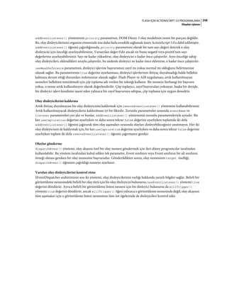 258FLASH IÇIN ACTIONSCRIPT 3.0 PROGRAMLAMA
Olayları işleme
addEventListener() yönteminin priority parametresi, DOM Düzey 3 olay modelinin resmi bir parçası değildir.
Bu, olay dinleyicilerinizi organize etmenizde size daha fazla esneklik sağlamak üzere ActionScript 3.0'a dahil edilmiştir.
addEventListener() öğesini çağırdığınızda, priority parametresi olarak bir tam sayı değeri ileterek o olay
dinleyicisi için önceliği ayarlayabilirsiniz. Varsayılan değer 0'dır ancak siz bunu negatif veya pozitif tam sayı
değerlerine ayarlayabilirsiniz. Sayı ne kadar yükselirse, olay dinleyicisi o kadar önce çalıştırılır. Aynı önceliğe sahip
olay dinleyicileri, eklendikleri sırayla çalıştırılır, bu nedenle dinleyici ne kadar önce eklenirse, o kadar önce çalıştırılır.
useWeakReference parametresi, dinleyici işlevine başvurunun zayıf mı yoksa normal mi olduğunu belirtmenize
olanak sağlar. Bu parametrenin true değerine ayarlanması, dinleyici işlevlerinin ihtiyaç duyulmadığı halde bellekte
kalmaya devam ettiği durumları önlemenize olanak sağlar. Flash Player ve AIR uygulaması, artık kullanılmayan
nesneleri bellekten temizlemek için çöp toplama adı verilen bir tekniği kullanır. Bir nesneye herhangi bir başvuru
yoksa, o nesne artık kullanılmıyor olarak değerlendirilir. Çöp toplayıcı, zayıf başvuruları yoksayar, başka bir deyişle,
bir dinleyici işlevi kendisini işaret eden yalnızca bir zayıf başvuruya sahipse, çöp toplama için uygun demektir.
Olay dinleyicilerini kaldırma
Artık ihtiyaç duyulmayan bir olay dinleyicisini kaldırmak için removeEventListener() yöntemini kullanabilirsiniz
Artık kullanılmayacak dinleyicilerin kaldırılması iyi bir fikirdir. Zorunlu parametreler arasında eventName ve
listener parametreleri yer alır ve bunlar, addEventListener() yönteminin zorunlu parametreleriyle aynıdır. Bir
kez useCapturetrue değerine ayarlıyken ve daha sonra tekrar false değerine ayarlıyken toplamda iki defa
addEventListener() öğesini çağırarak tüm olay aşamaları sırasında olayları dinleyebileceğinizi unutmayın. Her iki
olay dinleyicisini de kaldırmak için, bir kez useCapturetrue değerine ayarlıyken ve daha sonra tekrar false değerine
ayarlıyken toplam iki defa removeEventListener() öğesini çağırmanız gerekir.
Olaylar gönderme
dispatchEvent() yöntemi, olay akışına özel bir olay nesnesi göndermek için ileri düzey programcılar tarafından
kullanılabilir. Bu yöntem tarafından kabul edilen tek parametre, Event sınıfının veya Event sınıfının bir alt sınıfının
örneği olması gereken bir olay nesnesine başvurudur. Gönderildikten sonra, olay nesnesinin target özelliği,
dispatchEvent() öğesinin çağrıldığı nesneye ayarlanır.
Varolan olay dinleyicilerini kontrol etme
IEventDispatcher arabiriminin son iki yöntemi, olay dinleyicilerinin varlığı hakkında yararlı bilgiler sağlar. Belirli bir
görüntüleme nesnesindeki belirli bir olay türü için bir olay dinleyicisi bulunursa, hasEventListener() yöntemi true
değerini döndürür. Ayrıca belirli bir görüntüleme listesi nesnesi için bir dinleyici bulunursa da willTrigger()
yöntemi true değerini döndürür, ancak willTrigger() öğesi yalnızca o görüntüleme nesnesinde değil, olay akışının
tüm aşamaları için o görüntüleme listesi nesnesinin tüm üst öğelerinde de dinleyicileri kontrol eder.
 