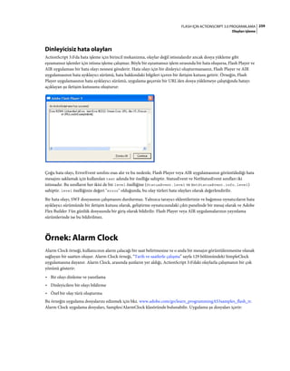259FLASH IÇIN ACTIONSCRIPT 3.0 PROGRAMLAMA
Olayları işleme
Dinleyicisiz hata olayları
ActionScript 3.0'da hata işleme için birincil mekanizma, olaylar değil istisnalardır ancak dosya yükleme gibi
eşzamansız işlemler için istisna işleme çalışmaz. Böyle bir eşzamansız işlem sırasında bir hata oluşursa, Flash Player ve
AIR uygulaması bir hata olayı nesnesi gönderir. Hata olayı için bir dinleyici oluşturmazsanız, Flash Player ve AIR
uygulamasının hata ayıklayıcı sürümü, hata hakkındaki bilgileri içeren bir iletişim kutusu getirir. Örneğin, Flash
Player uygulamasının hata ayıklayıcı sürümü, uygulama geçersiz bir URL'den dosya yüklemeye çalıştığında hatayı
açıklayan şu iletişim kutusunu oluşturur:
Çoğu hata olayı, ErrorEvent sınıfını esas alır ve bu nedenle, Flash Player veya AIR uygulamasının görüntülediği hata
mesajını saklamak için kullanılan text adında bir özelliğe sahiptir. StatusEvent ve NetStatusEvent sınıfları iki
istisnadır. Bu sınıfların her ikisi de bir level özelliğine (StatusEvent.level ve NetStatusEvent.info.level)
sahiptir. level özelliğinin değeri "error" olduğunda, bu olay türleri hata olayları olarak değerlendirilir.
Bir hata olayı, SWF dosyasının çalışmasını durdurmaz. Yalnızca tarayıcı eklentilerinin ve bağımsız oynatıcıların hata
ayıklayıcı sürümünde bir iletişim kutusu olarak, geliştirme oynatıcısındaki çıktı panelinde bir mesaj olarak ve Adobe
Flex Builder 3'ün günlük dosyasında bir giriş olarak bildirilir. Flash Player veya AIR uygulamalarının yayınlama
sürümlerinde ise bu bildirilmez.
Örnek: Alarm Clock
Alarm Clock örneği, kullanıcının alarm çalacağı bir saat belirtmesine ve o anda bir mesajın görüntülenmesine olanak
sağlayan bir saatten oluşur. Alarm Clock örneği, “Tarih ve saatlerle çalışma” sayfa 129 bölümündeki SimpleClock
uygulamasına dayanır. Alarm Clock, arasında şunların yer aldığı, ActionScript 3.0'daki olaylarla çalışmanın bir çok
yönünü gösterir:
• Bir olayı dinleme ve yanıtlama
• Dinleyicilere bir olayı bildirme
• Özel bir olay türü oluşturma
Bu örneğin uygulama dosyalarını edinmek için bkz. www.adobe.com/go/learn_programmingAS3samples_flash_tr.
Alarm Clock uygulama dosyaları, Samples/AlarmClock klasöründe bulunabilir. Uygulama şu dosyaları içerir:
 