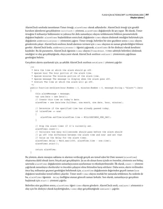 261FLASH IÇIN ACTIONSCRIPT 3.0 PROGRAMLAMA
Olayları işleme
AlarmClock sınıfında tanımlanan Timer örneği, alarmTimer olarak adlandırılır. AlarmClock örneği için gerekli
kurulum işlemlerini gerçekleştiren initClock() yöntemi, alarmTimer değişkeniyle iki şey yapar. İlk olarak, Timer
örneğine 0 milisaniye beklemesini ve yalnızca bir defa zamanlayıcı olayını tetiklemesini bildiren parametrelerle
değişken başlatılır. alarmTimer başlatıldıktan sonra kod, değişkenin timer olayını dinlemek istediğini belirtmek için
değişkenin addEventListener() yöntemini çağırır. Timer örneği, belirtilen bir süre geçtikten sonra timer olayını
göndererek çalışır. AlarmClock sınıfının, kendi alarmını vermesi için timer olayının ne zaman gönderildiğini bilmesi
gerekir. AlarmClock kodu, addEventListener() öğesini çağırarak, alarmTimer ile bir dinleyici olarak kendisini
kaydeder. Bu iki parametre, AlarmClock öğesinin timer olayını (TimerEvent.TIMER sabitiyle belirtilen) dinlemek
istediğini ve olay gerçekleştiğinde, olaya yanıt olarak AlarmClock sınıfının onAlarm() yönteminin çağrılması
gerektiğini belirtir.
Gerçekten alarmı ayarlamak için, şu şekilde AlarmClock sınıfının setAlarm() yöntemi çağrılır:
/**
* Sets the time at which the alarm should go off.
* @param hour The hour portion of the alarm time.
* @param minutes The minutes portion of the alarm time.
* @param message The message to display when the alarm goes off.
* @return The time at which the alarm will go off.
*/
public function setAlarm(hour:Number = 0, minutes:Number = 0, message:String = "Alarm!"):Date
{
this.alarmMessage = message;
var now:Date = new Date();
// Create this time on today's date.
alarmTime = new Date(now.fullYear, now.month, now.date, hour, minutes);
// Determine if the specified time has already passed today.
if (alarmTime <= now)
{
alarmTime.setTime(alarmTime.time + MILLISECONDS_PER_DAY);
}
// Stop the alarm timer if it's currently set.
alarmTimer.reset();
// Calculate how many milliseconds should pass before the alarm should
// go off (the difference between the alarm time and now) and set that
// value as the delay for the alarm timer.
alarmTimer.delay = Math.max(1000, alarmTime.time - now.time);
alarmTimer.start();
return alarmTime;
}
Bu yöntem, alarm mesajını saklama ve alarmın verileceği gerçek anı temsil eden bir Date nesnesi (alarmTime)
oluşturma dahil olmak üzere, birçok şeyi gerçekleştirir. Şu an ele alınan konu içinde en önemlisi, yöntemin son birkaç
satırında alarmTimer değişkeninin zamanlayıcısının ayarlanması ve etkinleştirilmesidir. İlk olarak, reset() yöntemi
çağrılarak zamanlayıcı durdurulur ve önceden çalışıyor olma ihtimaline karşı sıfırlanır. Daha sonra, alarm verilmeden
önce kaç milisaniye geçmesi gerektiğini belirlemek için, alarmTime değişkeninin değerinden geçerli zaman (now
değişkeni tarafından temsil edilen) çıkarılır. Timer sınıfı timer olayını mutlak bir zamanda tetiklemez, bu nedenle de
bu, alarmTimer öğesinin delay özelliğine atanan göreceli zaman farkıdır. Son olarak, zamanlayıcıyı gerçekten
başlatmak için start() yöntemi çağrılır.
Belirtilen süre geçtikten sonra, alarmTimer öğesi timer olayını gönderir. AlarmClock sınıfı, onAlarm() yöntemini o
olay için bir dinleyici olarak kaydettiğinden, timer olayı gerçekleştiğinde onAlarm() çağrılır.
 