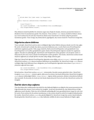 262FLASH IÇIN ACTIONSCRIPT 3.0 PROGRAMLAMA
Olayları işleme
/**
* Called when the timer event is dispatched.
*/
public function onAlarm(event:TimerEvent):void
{
trace("Alarm!");
var alarm:AlarmEvent = new AlarmEvent(this.alarmMessage);
this.dispatchEvent(alarm);
}
Olay dinleyicisi olarak kaydedilen bir yöntemin uygun imza (başka bir deyişle, yöntemin parametreler kümesi ve
döndürme türü) ile tanımlanması gerekir. Bir yöntemin, Timer sınıfının timer olayına yönelik bir dinleyici olması
için, Event sınıfının bir alt sınıfı olan TimerEvent (flash.events.TimerEvent) veri türüne sahip bir parametre
tanımlaması gerekir. Timer örneği, olay dinleyicilerini çağırdığında, olay nesnesi olarak bir TimerEvent örneği iletir.
Diğerlerine alarmı bildirme
Timer sınıfı gibi, AlarmClock sınıfı da, alarm verildiğinde diğer kodun bildirim almasına olanak veren bir olay sağlar.
Bir sınıfın ActionScript'te yerleşik olay işleme çerçevesini kullanması için, o sınıfın flash.events.IEventDispatcher
arabirimini uygulaması gerekir. Daha yaygın olarak bu, flash.events.EventDispatcher sınıfı genişletilerek (veya
EventDispatcher’ın alt sınıfları genişletilerek) yapılır, böylece IEventDispatcher öğesinin standart bir uygulaması
sağlanır. Önceden de açıklandığı gibi, AlarmClock sınıfı SimpleClock sınıfını genişletir ve bu da Sprite sınıfını ve
dolayısıyla da (bir miras zinciri yoluyla) EventDispatcher sınıfını genişletir. Tüm bunlar, AlarmClock sınıfının kendi
olaylarını sağlamak için yerleşik işlevlere önceden sahip olduğu anlamına gelir.
Diğer kod, AlarmClock öğesinin EventDispatcher öğesinden miras aldığı addEventListener() yöntemini çağırarak
AlarmClock sınıfının alarm olayının kendisine bildirilmesi için kaydolabilir. Bir AlarmClock örneği, alarm olayının
verildiğini diğer koda bildirmeye hazır olduğunda, yine EventDispatcher öğesinden miras alınan dispatchEvent()
yöntemini çağırarak bunu yapar.
var alarm:AlarmEvent = new AlarmEvent(this.alarmMessage);
this.dispatchEvent(alarm);
Bu kod satırları, AlarmClock sınıfının onAlarm() yönteminden (önceden tamamı gösterilen) alınır. AlarmClock
örneğinin dispatchEvent() yöntemi çağrılır, daha sonra bu yöntem, tüm kayıtlı dinleyicilere AlarmClock örneğinin
alarm olayının tetiklendiğini bildirir. dispatchEvent() öğesine iletilen parametre, dinleyici yöntemlerine iletilecek
olay nesnesidir. Bu durumda, bu örnek için özel olarak oluşturulmuş bir Event alt sınıfı olan AlarmEvent sınıfının bir
örneğidir.
Özel bir alarm olayı sağlama
Tüm olay dinleyicileri, tetiklenmekte olan belirli bir olay hakkında bilgilerin yer aldığı bir olay nesnesi parametresi alır.
Çoğu durumda olay nesnesi, Event sınıfının bir örneğidir. Ancak bazı durumlarda da, olay dinleyicilerine ek bilgi
sağlanması yararlı olacaktır. Daha önce de bu bölümde açıklandığı gibi, bunu gerçekleştirmenin yaygın bir yolu, yeni
bir sınıfın, Event sınıfının bir alt sınıfının tanımlanması ve olay nesnesi olarak bu sınıfın bir örneğinin kullanılmasıdır.
Bu örnekte, AlarmClock sınıfının alarm olayı gönderildiğinde bir AlarmEvent örneği olay nesnesi olarak kullanılır.
Burada gösterilen AlarmEvent sınıfı, alarm olayı hakkında, özellikle de alarm mesajı hakkında ek bilgiler sağlar:
 