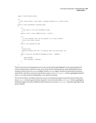 263FLASH IÇIN ACTIONSCRIPT 3.0 PROGRAMLAMA
Olayları işleme
import flash.events.Event;
/**
* This custom Event class adds a message property to a basic Event.
*/
public class AlarmEvent extends Event
{
/**
* The name of the new AlarmEvent type.
*/
public static const ALARM:String = "alarm";
/**
* A text message that can be passed to an event handler
* with this event object.
*/
public var message:String;
/**
*Constructor.
*@param message The text to display when the alarm goes off.
*/
public function AlarmEvent(message:String = "ALARM!")
{
super(ALARM);
this.message = message;
}
...
}
Özel bir olay nesnesi sınıfı oluşturmanın en iyi yolu, önceki örnekte gösterildiği gibi, Event sınıfını genişleten bir
sınıfın tanımlanmasıdır. AlarmEvent sınıfı, miras alınan işlevleri tamamlamak için, olayla ilişkilendirilmiş alarm
mesajının metnini içeren bir message özelliğini tanımlar; message değeri, AlarmEvent yapıcısında bir parametre
olarak iletilir. AlarmEvent sınıfı ayrıca AlarmClock sınıfının addEventListener() yöntemi çağrıldığında belirli bir
olayı (alarm) ifade etmek için kullanılabilen ALARM sabitini de tanımlar.
Her Event alt sınıfının, özel işlevler eklemenin yanı sıra ActionScript olay işleme çerçevesinin parçası olarak miras
alınan clone() yöntemini geçersiz kılması da gerekir. Ayrıca Event alt sınıfları, toString() yöntemi çağrıldığında
döndürülen değere özel olayın özelliklerini dahil etmek için, miras alınan toString() yöntemini isteğe bağlı olarak
geçersiz kılabilir.
 