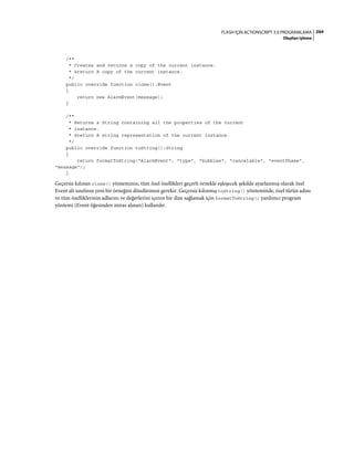 264FLASH IÇIN ACTIONSCRIPT 3.0 PROGRAMLAMA
Olayları işleme
/**
* Creates and returns a copy of the current instance.
* @return A copy of the current instance.
*/
public override function clone():Event
{
return new AlarmEvent(message);
}
/**
* Returns a String containing all the properties of the current
* instance.
* @return A string representation of the current instance.
*/
public override function toString():String
{
return formatToString("AlarmEvent", "type", "bubbles", "cancelable", "eventPhase",
"message");
}
Geçersiz kılınan clone() yönteminin, tüm özel özellikleri geçerli örnekle eşleşecek şekilde ayarlanmış olarak özel
Event alt sınıfının yeni bir örneğini döndürmesi gerekir. Geçersiz kılınmış toString() yönteminde, özel türün adını
ve tüm özelliklerinin adlarını ve değerlerini içeren bir dize sağlamak için formatToString() yardımcı program
yöntemi (Event öğesinden miras alınan) kullanılır.
 