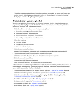 267FLASH IÇIN ACTIONSCRIPT 3.0 PROGRAMLAMA
Görüntü programlama
Görünebilen tüm görüntüleme nesneleri DisplayObject sınıfından miras alsa da, her birinin türü DisplayObject
sınıfının belirli bir alt sınıfındandır. Örneğin, Shape sınıfı veya Video sınıfı için bir yapıcı işlevi vardır ancak
DisplayObject sınıfı için herhangi bir yapıcı işlevi yoktur.
Ortak görüntü programlama görevleri
ActionScript programlama işleminin çoğunu, görsel öğelerin oluşturulup işlenmesi oluşturduğundan, görüntü
programlamayla ilgili birçok görev vardır. Bu bölümde, aralarında aşağıdakilerin de yer aldığı, tüm görüntüleme
nesneleri için geçerli olan ortak görevler açıklanmaktadır:
• Görüntüleme listesi ve görüntüleme nesnesi konteynerleriyle çalışma
• Görüntüleme listesine görüntüleme nesneleri ekleme
• Görüntüleme listesinden nesneleri kaldırma
• Nesneleri görüntüleme konteynerleri arasında taşıma
• Nesneleri diğer nesnelerin önüne veya arkasına taşıma
• Sahne Alanı ile çalışma
• Kare hızını ayarlama
• Sahne Alanı ölçeklemeyi denetleme
• Tam ekran modunda çalışma
• Görüntüleme nesnesi olaylarını işleme
• Sürükleyip bırakma etkileşimi oluşturulması dahil olmak üzere, görüntüleme nesnelerini konumlandırma
• Görüntüleme nesnelerini yeniden boyutlandırma, ölçekleme ve döndürme
• Görüntüleme nesnelerine karışım modları, renk dönüştürmeleri ve saydamlık uygulama
• Görüntüleme nesnelerini maskeleme
• Görüntüleme nesnelerine animasyon uygulama
• Harici görüntüleme içeriği (örn. SWF dosyaları veya görüntüleri) yükleme
Bu kılavuzdaki ilerleyen bölümlerde, görüntüleme nesneleriyle çalışılmasına yönelik ek görevler açıklanmaktadır. Bu
görevler arasında hem herhangi bir görüntüleme nesnesi için geçerli olan görevler hem de belirli bir görüntüleme
nesnesi türüyle ilişkilendirilmiş görevler yer almaktadır:
• Görüntüleme nesnelerinde ActionScript ile vektör grafikleri çizme, bkz. “Çizim API'sini kullanma” sayfa 314
• Görüntüleme nesnelerine geometrik dönüştürmeler uygulama, bkz. “Geometriyle çalışma” sayfa 334
• Görüntüleme nesnelerine bulanıklaştırma, ışıma, gölge, vb. gibi grafiksel filtre efektleri uygulama, bkz.
“Görüntüleme nesnelerine filtre uygulama” sayfa 346
• MovieClip'e özgü özelliklerle çalışma, bkz. “Film klipleriyle çalışma” sayfa 399
• TextField nesneleriyle çalışma, bkz. “Metinle çalışma” sayfa 425
• Bitmap grafikleriyle çalışma, bkz. “Bitmaplerle çalışma” sayfa 476
• Video öğeleriyle çalışma, bkz. “Videoyla çalışma” sayfa 517
 