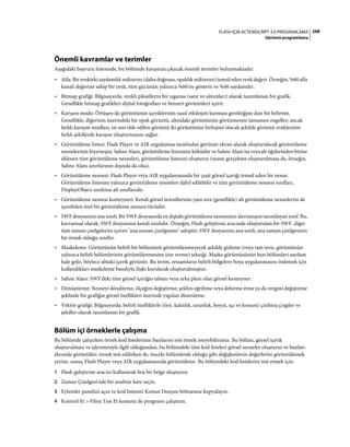 268FLASH IÇIN ACTIONSCRIPT 3.0 PROGRAMLAMA
Görüntü programlama
Önemli kavramlar ve terimler
Aşağıdaki başvuru listesinde, bu bölümde karşınıza çıkacak önemli terimler bulunmaktadır:
• Alfa: Bir renkteki saydamlık miktarını (daha doğrusu, opaklık miktarını) temsil eden renk değeri. Örneğin, %60 alfa
kanalı değerine sahip bir renk, tüm gücünün yalnızca %60'ını gösterir ve %40 saydamdır.
• Bitmap grafiği: Bilgisayarda, renkli piksellerin bir ızgarası (satır ve sütunları) olarak tanımlanan bir grafik.
Genellikle bitmap grafikleri dijital fotoğrafları ve benzeri görüntüleri içerir.
• Karışım modu: Örtüşen iki görüntünün içeriklerinin nasıl etkileşim kurması gerektiğine dair bir belirtim.
Genellikle, diğerinin üzerindeki bir opak görüntü, altındaki görüntünün görünmesini tamamen engeller; ancak
farklı karışım modları, en son elde edilen görüntü iki görüntünün birleşimi olacak şekilde görüntü renklerinin
farklı şekillerde karışım oluşturmasını sağlar.
• Görüntüleme listesi: Flash Player ve AIR uygulaması tarafından görünür ekran olarak oluşturulacak görüntüleme
nesnelerinin hiyerarşisi. Sahne Alanı, görüntüleme listesinin köküdür ve Sahne Alanı'na veya alt öğelerinden birine
eklenen tüm görüntüleme nesneleri, görüntüleme listesini oluşturur (nesne gerçekten oluşturulmasa da, örneğin,
Sahne Alanı sınırlarının dışında da olsa).
• Görüntüleme nesnesi: Flash Player veya AIR uygulamasında bir çeşit görsel içeriği temsil eden bir nesne.
Görüntüleme listesine yalnızca görüntüleme nesneleri dahil edilebilir ve tüm görüntüleme nesnesi sınıfları,
DisplayObject sınıfının alt sınıflarıdır.
• Görüntüleme nesnesi konteyneri: Kendi görsel temsillerinin yanı sıra (genellikle) alt görüntüleme nesnelerini de
içerebilen özel bir görüntüleme nesnesi türüdür.
• SWF dosyasının ana sınıfı: Bir SWF dosyasında en dıştaki görüntüleme nesnesinin davranışını tanımlayan sınıf. Bu,
kavramsal olarak, SWF dosyasının kendi sınıfıdır. Örneğin, Flash geliştirme aracında oluşturulan bir SWF, diğer
tüm zaman çizelgelerini içeren "ana zaman çizelgesine" sahiptir; SWF dosyasının ana sınıfı, ana zaman çizelgesinin
bir örnek olduğu sınıftır.
• Maskeleme: Görüntünün belirli bir bölümünü görüntülenmeyecek şekilde gizleme (veya tam tersi, görüntünün
yalnızca belirli bölümlerinin görüntülenmesine izin verme) tekniği. Maske görüntüsünün bazı bölümleri saydam
hale gelir, böylece alttaki içerik görünür. Bu terim, ressamların belirli bölgelere boya uygulanmasını önlemek için
kullandıkları maskeleme bandıyla ilişki kurularak oluşturulmuştur.
• Sahne Alanı: SWF'deki tüm görsel içeriğin tabanı veya arka planı olan görsel konteyner.
• Dönüştürme: Nesneyi döndürme, ölçeğini değiştirme, şeklini eğriltme veya deforme etme ya da rengini değiştirme
şeklinde bir grafiğin görsel özellikleri üzerinde yapılan düzenleme.
• Vektör grafiği: Bilgisayarda, belirli özelliklerle (örn. kalınlık, uzunluk, boyut, açı ve konum) çizilmiş çizgiler ve
şekiller olarak tanımlanan bir grafik.
Bölüm içi örneklerle çalışma
Bu bölümde çalışırken örnek kod listelerinin bazılarını test etmek isteyebilirsiniz. Bu bölüm, görsel içerik
oluşturulması ve işlenmesiyle ilgili olduğundan, bu bölümdeki tüm kod listeleri görsel nesneler oluşturur ve bunları
ekranda görüntüler; örnek test edilirken de, önceki bölümlerde olduğu gibi değişkenlerin değerlerini görüntülemek
yerine, sonuç Flash Player veya AIR uygulamasında görüntülenir. Bu bölümdeki kod listelerini test etmek için:
1 Flash geliştirme aracını kullanarak boş bir belge oluşturun
2 Zaman Çizelgesi'nde bir anahtar kare seçin.
3 Eylemler panelini açın ve kod listesini Komut Dosyası bölmesine kopyalayın.
4 Kontrol Et > Filmi Test Et komutu ile programı çalıştırın.
 