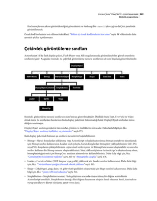 269FLASH IÇIN ACTIONSCRIPT 3.0 PROGRAMLAMA
Görüntü programlama
Kod sonuçlarının ekran görüntülendiğini göreceksiniz ve herhangi bir trace() işlev çağrısı da Çıktı panelinde
görüntülenecek.
Örnek kod listelerinin test edilmesi teknikleri, “Bölüm içi örnek kod listelerini test etme” sayfa 34 bölümünde daha
ayrıntılı şekilde açıklanmıştır.
Çekirdek görüntüleme sınıfları
ActionScript 3.0'da flash.display paketi, Flash Player veya AIR uygulamasında görüntülenebilen görsel nesnelerin
sınıflarını içerir. Aşağıdaki resimde, bu çekirdek görüntüleme nesnesi sınıflarının alt sınıf ilişkileri gösterilmektedir.
Resimde, görüntüleme nesnesi sınıflarının sınıf mirası gösterilmektedir. Özellikle StaticText, TextField ve Video
olmak üzere bu sınıflardan bazılarının flash.display paketinde bulunmadığı halde DisplayObject sınıfından miras
aldığını unutmayın.
DisplayObject sınıfını genişleten tüm sınıflar, yöntem ve özelliklerini miras alır. Daha fazla bilgi için, bkz.
“DisplayObject sınıfının özellikleri ve yöntemleri” sayfa 273.
flash.display paketinde bulunan şu sınıfların nesnelerini başlatabilirsiniz:
• Bitmap—Harici dosyalardan yüklenmiş veya ActionScript yoluyla oluşturulmuş bitmap nesnelerini tanımlamak
için Bitmap sınıfını kullanırsınız. Loader sınıfı yoluyla, harici dosyalardan bitmapleri yükleyebilirsiniz. GIF, JPG
veya PNG dosyalarını yükleyebilirsiniz. Ayrıca özel veriler içeren bir BitmapData nesnesi oluşturabilir ve sonra bu
verileri kullanan bir Bitmap nesnesi oluşturabilirsiniz. İster yüklenmiş isterse ActionScript'te oluşturulmuş olsun,
bitmapleri değiştirmek için BitmapData sınıfının yöntemlerini kullanabilirsiniz. Daha fazla bilgi için, bkz.
“Görüntüleme nesnelerini yükleme” sayfa 305 ve “Bitmaplerle çalışma” sayfa 476.
• Loader—Harici varlıkları (SWF dosyası veya grafik) yüklemek için Loader sınıfını kullanırsınız. Daha fazla bilgi
için, bkz. “Görüntüleme içeriğini dinamik olarak yükleme” sayfa 305.
• Shape—Dikdörtgen, çizgi, daire, vb. gibi vektör grafikleri oluşturmak için Shape sınıfını kullanırsınız. Daha fazla
bilgi için, bkz. “Çizim API'sini kullanma” sayfa 314.
• SimpleButton—SimpleButton nesnesi, Flash geliştirme aracında oluşturulmuş bir düğme sembolünün
ActionScript temsilidir. SimpleButton örneği, dört düğme durumuna sahiptir: basılı olmama, basılı, üzerinde ve
vuruş testi (fare ve klavye olaylarına yanıt veren alan).
MorphShape
DisplayObject
AVM1Movie Shape StaticText Video
DisplayObjectContainer TextField
Bitmap InteractiveObject
SimpleButton
StageLoader
MovieClip
Sprite
 