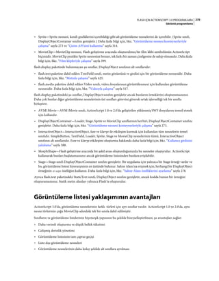 270FLASH IÇIN ACTIONSCRIPT 3.0 PROGRAMLAMA
Görüntü programlama
• Sprite—Sprite nesnesi, kendi grafiklerini içerebildiği gibi alt görüntüleme nesnelerini de içerebilir. (Sprite sınıfı,
DisplayObjectContainer sınıfını genişletir.) Daha fazla bilgi için, bkz. “Görüntüleme nesnesi konteynerleriyle
çalışma” sayfa 273 ve “Çizim API'sini kullanma” sayfa 314.
• MovieClip—MovieClip nesnesi, Flash geliştirme aracında oluşturulmuş bir film klibi sembolünün ActionScript
biçimidir. MovieClip pratikte Sprite nesnesine benzer, tek farkı bir zaman çizelgesine de sahip olmasıdır. Daha fazla
bilgi için, bkz. “Film klipleriyle çalışma” sayfa 399.
flash.display paketinde bulunmayan şu sınıflar, DisplayObject sınıfının alt sınıflarıdır:
• flash.text paketine dahil edilen TextField sınıfı, metin görüntüsü ve girdisi için bir görüntüleme nesnesidir. Daha
fazla bilgi için, bkz. “Metinle çalışma” sayfa 425.
• flash.media paketine dahil edilen Video sınıfı, video dosyalarının görüntülenmesi için kullanılan görüntüleme
nesnesidir. Daha fazla bilgi için, bkz. “Videoyla çalışma” sayfa 517.
flash.display paketindeki şu sınıflar, DisplayObject sınıfını genişletir ancak bunların örneklerini oluşturamazsınız.
Daha çok bunlar diğer görüntüleme nesnelerinin üst sınıfları görevini görerek ortak işlevselliği tek bir sınıfta
birleştirir.
• AVM1Movie—AVM1Movie sınıfı, ActionScript 1.0 ve 2.0'da geliştirilen yüklenmiş SWF dosyalarını temsil etmek
için kullanılır.
• DisplayObjectContainer—Loader, Stage, Sprite ve MovieClip sınıflarının her biri, DisplayObjectContainer sınıfını
genişletir. Daha fazla bilgi için, bkz. “Görüntüleme nesnesi konteynerleriyle çalışma” sayfa 273.
• InteractiveObject—InteractiveObject, fare ve klavye ile etkileşim kurmak için kullanılan tüm nesnelerin temel
sınıfıdır. SimpleButton, TextField, Loader, Sprite, Stage ve MovieClip nesnelerinin tümü, InteractiveObject
sınıfının alt sınıflarıdır. Fare ve klavye etkileşimi oluşturma hakkında daha fazla bilgi için, bkz. “Kullanıcı girdisini
yakalama” sayfa 588.
• MorphShape—Flash geliştirme aracında bir şekil arası oluşturduğunuzda bu nesneler oluşturulur. ActionScript
kullanarak bunları başlatamazsınız ancak görüntüleme listesinden bunlara erişilebilir.
• Stage—Stage sınıfı DisplayObjectContainer sınıfını genişletir. Bir uygulama için yalnızca bir Stage örneği vardır ve
bu, görüntüleme listesi hiyerarşisinin en üstünde bulunur. Sahne Alanı'na erişmek için, herhangi bir DisplayObject
örneğinin stage özelliğini kullanın. Daha fazla bilgi için, bkz. “Sahne Alanı özelliklerini ayarlama” sayfa 278.
Ayrıca flash.text paketindeki StaticText sınıfı, DisplayObject sınıfını genişletir, ancak kodda bunun bir örneğini
oluşturamazsınız. Statik metin alanları yalnızca Flash'ta oluşturulur.
Görüntüleme listesi yaklaşımının avantajları
ActionScript 3.0'da, görüntüleme nesnelerinin farklı türleri için ayrı sınıflar vardır. ActionScript 1.0 ve 2.0'da, aynı
nesne türlerinin çoğu MovieClip adındaki tek bir sınıfa dahil edilmiştir.
Sınıfların ve görüntüleme listelerinin hiyerarşik yapısının bu şekilde bireyselleştirilmesi, şu avantajları sağlar:
• Daha verimli oluşturma ve düşük bellek tüketimi
• Gelişmiş derinlik yönetimi
• Görüntüleme listesinin tam çapraz geçişi
• Liste dışı görüntüleme nesneleri
• Görüntüleme nesnelerinin daha kolay şekilde alt sınıflara ayrılması
 