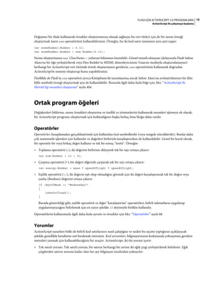 19FLASH IÇIN ACTIONSCRIPT 3.0 PROGRAMLAMA
ActionScript ile çalışmaya başlama
Değişmez bir ifade kullanarak örnekler oluşturmanıza olanak sağlayan bu veri türleri için de bir nesne örneği
oluşturmak üzere new operatörünü kullanabilirsiniz. Örneğin, bu iki kod satırı tamamen aynı şeyi yapar:
var someNumber:Number = 6.33;
var someNumber:Number = new Number(6.33);
Nesne oluşturmanın new ClassName() yolunun bilinmesi önemlidir. Görsel temsili olmayan (dolayısıyla Flash Sahne
Alanı'na bir öğe yerleştirilerek veya Flex Builder’ın MXML düzenleyicisinin Tasarım moduyla oluşturulamayan)
herhangi bir ActionScript veri türünde örnek oluşturmanız gerekirse, new operatörünü kullanarak doğrudan
ActionScript'te nesneyi oluşturup bunu yapabilirsiniz.
Özellikle de Flash'ta new operatörü ayrıca Kütüphane'de tanımlanmış ancak Sahne Alanı'na yerleştirilmeyen bir film
klibi sembolü örneği oluşturmak için de kullanılabilir. Bununla ilgili daha fazla bilgi için, bkz. “ActionScript ile
MovieClip nesneleri oluşturma” sayfa 404.
Ortak program öğeleri
Değişkenleri bildirme, nesne örnekleri oluşturma ve özellik ve yöntemlerini kullanarak nesneleri işlemeye ek olarak,
bir ActionScript programı oluşturmak için kullandığınız başka birkaç bina bloğu daha vardır.
Operatörler
Operatörler, hesaplamaları gerçekleştirmek için kullanılan özel sembollerdir (veya rastgele sözcüklerdir). Bunlar daha
çok matematik işlemleri için kullanılır ve değerleri birbiriyle karşılaştırırken de kullanılabilir. Genel bir kural olarak,
bir operatör bir veya birkaç değer kullanır ve tek bir sonuç "üretir". Örneğin:
• Toplama operatörü (+), iki değerini birbirine ekleyerek tek bir sayı ortaya çıkarır:
var sum:Number = 23 + 32;
• Çarpma operatörü (*), bir değeri diğeriyle çarparak tek bir sayı ortaya çıkarır:
var energy:Number = mass * speedOfLight * speedOfLight;
• Eşitlik operatörü (==), iki değerin eşit olup olmadığını görmek için iki değeri karşılaştırarak tek bir doğru veya
yanlış (Boolean) değerini ortaya çıkarır:
if (dayOfWeek == "Wednesday")
{
takeOutTrash();
}
Burada gösterildiği gibi, eşitlik operatörü ve diğer "karşılaştırma" operatörleri, belirli talimatların uygulanıp
uygulanmayacağını belirlemek için en yayın şekilde if deyimiyle birlikte kullanılır.
Operatörlerin kullanımıyla ilgili daha fazla ayrıntı ve örnekler için bkz. “Operatörler” sayfa 68.
Yorumlar
ActionScript yazarken belki de belirli kod satırlarının nasıl çalıştığını ve neden bu seçimi yaptığınızı açıklayacak
şekilde genellikle kendinize not bırakmak istersiniz. Kod yorumları, bilgisayarınızın kodunuzda yoksayması gereken
metinleri yazmak için kullanabileceğiniz bir araçtır. ActionScript, iki tür yorum içerir:
• Tek satırlı yorum: Tek satırlı yorum, bir satırın herhangi bir yerine iki eğik çizgi yerleştirilerek belirlenir. Eğik
çizgilerden satırın sonuna kadar olan her şey bilgisayar tarafından yoksayılır:
 