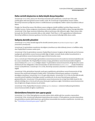 271FLASH IÇIN ACTIONSCRIPT 3.0 PROGRAMLAMA
Görüntü programlama
Daha verimli oluşturma ve daha küçük dosya boyutları
ActionScript 1.0 ve 2.0'da, yalnızca bir MovieClip nesnesinde şekil çizebilirsiniz. ActionScript 3.0'da, şekil
çizebileceğiniz daha basit görüntü nesnesi sınıfları vardır. Bu ActionScript 3.0 görüntüleme nesnesi sınıfları,
MovieClip nesnesinin içerdiği tüm yöntem ve özellik kümesini içermediğinden, bellek ve işlemci kaynaklarını daha az
tüketir.
Örneğin, her MovieClip nesnesi, film klibinin zaman çizelgesine yönelik özellikleri içerirken Shape nesnesi bu
özellikleri içermez. Zaman çizelgesinin yönetilmesine yönelik özellikler çok fazla bellek ve işlemci kaynağı tüketebilir.
ActionScript 3.0'da, Shape nesnesinin kullanılması daha iyi performans elde edilmesini sağlar. Shape nesnesi, daha
karmaşık olan MovieClip nesnesinden daha az yüke sahiptir. Flash Player ve AIR uygulamalarının kullanılmayan
MovieClip özelliklerini yönetmesi gerekmez, bu da hızı artırıp nesnenin kullandığı bellek alanını azaltır.
Gelişmiş derinlik yönetimi
ActionScript 1.0 ve 2.0'da, derinlik doğrusal bir derinlik yönetimi şeması ve getNextHighestDepth() gibi
yöntemlerle yönetiliyordu.
ActionScript 3.0, görüntüleme nesnelerinin derinliğinin yönetilmesi için daha kullanışlı yöntem ve özelliklere sahip
olan DisplayObjectContainer sınıfını içerir.
ActionScript 3.0'da, bir görüntüleme nesnesini, DisplayObjectContainer örneğinin alt öğe listesinde yeni bir konuma
taşıdığınızda, görüntüleme nesnesi konteynerindeki diğer alt öğeler otomatik olarak yeniden konumlandırılır ve
bunlara görüntüleme nesnesi konteynerinde uygun alt dizin konumları atanır.
Ayrıca, ActionScript 3.0'da herhangi bir görüntüleme nesnesi konteynerinin alt nesnelerinin tümünün keşfedilmesi de
her zaman mümkündür. Her DisplayObjectContainer örneği, görüntüleme nesnesi konteynerindeki alt öğelerin
sayısını listeleyen bir numChildren özelliğine sahiptir. Ve görüntüleme nesnesi konteynerinin alt öğe listesi her zaman
dizinlenmiş bir liste olduğundan, 0 dizin konumundan son dizin konumuna (numChildren - 1) kadar listedeki her
nesneyi inceleyebilirsiniz. ActionScript 1.0 ve 2.0'da, MovieClip nesnesinin yöntemleri ve özellikleriyle bu mümkün
değildi.
ActionScript 3.0'da, görüntüleme listesinde sırayla geçiş yapabilirsiniz; görüntüleme nesnesi konteynerinin alt öğe
listesinin dizin sayılarında herhangi bir boşluk yoktur. Görüntüleme listesinde geçiş yapılması ve nesnelerin
derinliğinin yönetilmesi, ActionScript 1.0 ve 2.0'a göre daha kolaydır. ActionScript 1.0 ve 2.0'da, bir film klibi derinlik
sırasında kesintili boşlukların bulunduğu nesneleri içerebiliyordu, bu da nesne listesinde geçiş yapılmasını
güçleştirebiliyordu. ActionScript 3.0'da, görüntüleme nesnesi konteynerinin her alt öğe listesi dahili olarak bir dizi
şeklinde önbelleğe alınır ve bu da çok hızlı arama (dizine göre) yapılmasını sağlar. Görüntüleme nesnesi konteynerinin
tüm alt öğelerinin döngüye alınması da çok hızlıdır.
ActionScript 3.0'da, DisplayObjectContainer sınıfının getChildByName() yöntemini kullanarak görüntüleme
nesnesi konteynerindeki alt öğelere erişebilirsiniz.
Görüntüleme listesinin tam çapraz geçişi
ActionScript 1.0 ve 2.0'da, Flash geliştirme aracında çizilmiş vektör şekilleri gibi bazı nesnelere erişemezdiniz.
ActionScript 3.0'da, ActionScript kullanılarak oluşturulmuş olan nesneler ve Flash geliştirme aracında oluşturulmuş
tüm görüntüleme nesneleri dahil olmak üzere, görüntüleme nesnesindeki tüm nesnelere erişebilirsiniz. Ayrıntılar için,
bkz. “Görüntüleme listesinde geçiş yapma” sayfa 277.
 