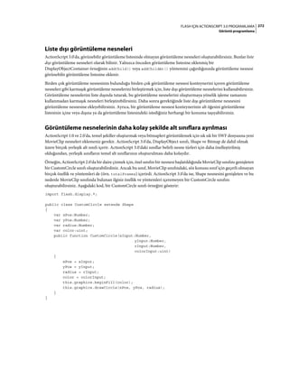272FLASH IÇIN ACTIONSCRIPT 3.0 PROGRAMLAMA
Görüntü programlama
Liste dışı görüntüleme nesneleri
ActionScript 3.0'da, görünebilir görüntüleme listesinde olmayan görüntüleme nesneleri oluşturabilirsiniz. Bunlar liste
dışı görüntüleme nesneleri olarak bilinir. Yalnızca önceden görüntüleme listesine eklenmiş bir
DisplayObjectContainer örneğinin addChild() veya addChildAt() yöntemini çağırdığınızda görüntüleme nesnesi
görünebilir görüntüleme listesine eklenir.
Birden çok görüntüleme nesnesinin bulunduğu birden çok görüntüleme nesnesi konteynerini içeren görüntüleme
nesneleri gibi karmaşık görüntüleme nesnelerini birleştirmek için, liste dışı görüntüleme nesnelerini kullanabilirsiniz.
Görüntüleme nesnelerini liste dışında tutarak, bu görüntüleme nesnelerini oluşturmaya yönelik işleme zamanını
kullanmadan karmaşık nesneleri birleştirebilirsiniz. Daha sonra gerektiğinde liste dışı görüntüleme nesnesini
görüntüleme nesnesine ekleyebilirsiniz. Ayrıca, bir görüntüleme nesnesi konteynerinin alt öğesini görüntüleme
listesinin içine veya dışına ya da görüntüleme listesindeki istediğiniz herhangi bir konuma taşıyabilirsiniz.
Görüntüleme nesnelerinin daha kolay şekilde alt sınıflara ayrılması
ActionScript 1.0 ve 2.0'da, temel şekiller oluşturmak veya bitmapleri görüntülemek için sık sık bir SWF dosyasına yeni
MovieClip nesneleri eklemeniz gerekir. ActionScript 3.0'da, DisplayObject sınıfı, Shape ve Bitmap de dahil olmak
üzere birçok yerleşik alt sınıfı içerir. ActionScript 3.0'daki sınıflar belirli nesne türleri için daha özelleştirilmiş
olduğundan, yerleşik sınıfların temel alt sınıflarının oluşturulması daha kolaydır.
Örneğin, ActionScript 2.0'da bir daire çizmek için, özel sınıfın bir nesnesi başlatıldığında MovieClip sınıfını genişleten
bir CustomCircle sınıfı oluşturabilirdiniz. Ancak bu sınıf, MovieClip sınıfındaki, söz konusu sınıf için geçerli olmayan
birçok özellik ve yöntemleri de (örn. totalFrames) içerirdi. ActionScript 3.0'da ise, Shape nesnesini genişleten ve bu
nedenle MovieClip sınıfında bulunan ilgisiz özellik ve yöntemleri içeremeyen bir CustomCircle sınıfını
oluşturabilirsiniz. Aşağıdaki kod, bir CustomCircle sınıfı örneğini gösterir:
import flash.display.*;
public class CustomCircle extends Shape
{
var xPos:Number;
var yPos:Number;
var radius:Number;
var color:uint;
public function CustomCircle(xInput:Number,
yInput:Number,
rInput:Number,
colorInput:uint)
{
xPos = xInput;
yPos = yInput;
radius = rInput;
color = colorInput;
this.graphics.beginFill(color);
this.graphics.drawCircle(xPos, yPos, radius);
}
}
 