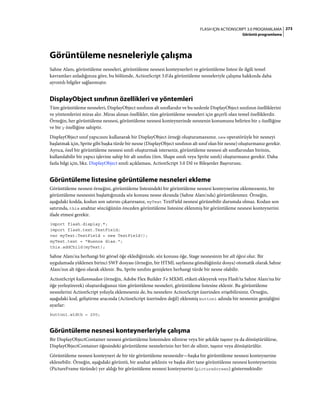 273FLASH IÇIN ACTIONSCRIPT 3.0 PROGRAMLAMA
Görüntü programlama
Görüntüleme nesneleriyle çalışma
Sahne Alanı, görüntüleme nesneleri, görüntüleme nesnesi konteynerleri ve görüntüleme listesi ile ilgili temel
kavramları anladığınıza göre, bu bölümde, ActionScript 3.0'da görüntüleme nesneleriyle çalışma hakkında daha
ayrıntılı bilgiler sağlanmıştır.
DisplayObject sınıfının özellikleri ve yöntemleri
Tüm görüntüleme nesneleri, DisplayObject sınıfının alt sınıflarıdır ve bu nedenle DisplayObject sınıfının özelliklerini
ve yöntemlerini miras alır. Miras alınan özellikler, tüm görüntüleme nesneleri için geçerli olan temel özelliklerdir.
Örneğin, her görüntüleme nesnesi, görüntüleme nesnesi konteynerinde nesnenin konumunu belirten bir x özelliğine
ve bir y özelliğine sahiptir.
DisplayObject sınıf yapıcısını kullanarak bir DisplayObject örneği oluşturamazsınız. new operatörüyle bir nesneyi
başlatmak için, Sprite gibi başka türde bir nesne (DisplayObject sınıfının alt sınıf olan bir nesne) oluşturmanız gerekir.
Ayrıca, özel bir görüntüleme nesnesi sınıfı oluşturmak isterseniz, görüntüleme nesnesi alt sınıflarından birinin,
kullanılabilir bir yapıcı işlevine sahip bir alt sınıfını (örn. Shape sınıfı veya Sprite sınıfı) oluşturmanız gerekir. Daha
fazla bilgi için, bkz. DisplayObject sınıfı açıklaması, ActionScript 3.0 Dil ve Bileşenler Başvurusu.
Görüntüleme listesine görüntüleme nesneleri ekleme
Görüntüleme nesnesi örneğini, görüntüleme listesindeki bir görüntüleme nesnesi konteynerine eklemezseniz, bir
görüntüleme nesnesini başlattığınızda söz konusu nesne ekranda (Sahne Alanı'nda) görüntülenmez. Örneğin,
aşağıdaki kodda, kodun son satırını çıkarırsanız, myText TextField nesnesi görünebilir durumda olmaz. Kodun son
satırında, this anahtar sözcüğünün önceden görüntüleme listesine eklenmiş bir görüntüleme nesnesi konteynerini
ifade etmesi gerekir.
import flash.display.*;
import flash.text.TextField;
var myText:TextField = new TextField();
myText.text = "Buenos dias.";
this.addChild(myText);
Sahne Alanı'na herhangi bir görsel öğe eklediğinizde, söz konusu öğe, Stage nesnesinin bir alt öğesi olur. Bir
uygulamada yüklenen birinci SWF dosyası (örneğin, bir HTML sayfasına gömdüğünüz dosya) otomatik olarak Sahne
Alanı'nın alt öğesi olarak eklenir. Bu, Sprite sınıfını genişleten herhangi türde bir nesne olabilir.
ActionScript kullanmadan (örneğin, Adobe Flex Builder 3'e MXML etiketi ekleyerek veya Flash'ta Sahne Alanı'na bir
öğe yerleştirerek) oluşturduğunuz tüm görüntüleme nesneleri, görüntüleme listesine eklenir. Bu görüntüleme
nesnelerini ActionScript yoluyla eklemeseniz de, bu nesnelere ActionScript üzerinden erişebilirsiniz. Örneğin,
aşağıdaki kod, geliştirme aracında (ActionScript üzerinden değil) eklenmiş button1 adında bir nesnenin genişliğini
ayarlar:
button1.width = 200;
Görüntüleme nesnesi konteynerleriyle çalışma
Bir DisplayObjectContainer nesnesi görüntüleme listesinden silinirse veya bir şekilde taşınır ya da dönüştürülürse,
DisplayObjectContainer öğesindeki görüntüleme nesnelerinin her biri de silinir, taşınır veya dönüştürülür.
Görüntüleme nesnesi konteyneri de bir tür görüntüleme nesnesidir—başka bir görüntüleme nesnesi konteynerine
eklenebilir. Örneğin, aşağıdaki görüntü, bir anahat şeklinin ve başka dört tane görüntüleme nesnesi konteynerinin
(PictureFrame türünde) yer aldığı bir görüntüleme nesnesi konteynerini (pictureScreen) göstermektedir:
 