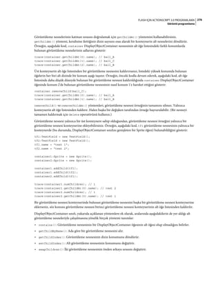 276FLASH IÇIN ACTIONSCRIPT 3.0 PROGRAMLAMA
Görüntü programlama
Görüntüleme nesnelerinin katman sırasını doğrulamak için getChildAt() yöntemini kullanabilirsiniz.
getChildAt() yöntemi, kendisine ilettiğiniz dizin sayısını esas alarak bir konteynerin alt nesnelerini döndürür.
Örneğin, aşağıdaki kod, container DisplayObjectContainer nesnesinin alt öğe listesindeki farklı konumlarda
bulunan görüntüleme nesnelerinin adlarını gösterir:
trace(container.getChildAt(0).name); // ball_A
trace(container.getChildAt(1).name); // ball_C
trace(container.getChildAt(2).name); // ball_B
Üst konteynerin alt öğe listesinden bir görüntüleme nesnesini kaldırırsanız, listedeki yüksek konumda bulunan
öğelerin her biri alt dizinde bir konum aşağı taşınır. Örneğin, önceki kodla devam ederek, aşağıdaki kod, alt öğe
listesinde daha düşük düzeyde bulunan bir görüntüleme nesnesi kaldırıldığında container DisplayObjectContainer
öğesinde konum 2'de bulunan görüntüleme nesnesinin nasıl konum 1'e hareket ettiğini gösterir:
container.removeChild(ball_C);
trace(container.getChildAt(0).name); // ball_A
trace(container.getChildAt(1).name); // ball_B
removeChild() ve removeChildAt() yöntemleri, görüntüleme nesnesi örneğinin tamamını silmez. Yalnızca
konteynerin alt öğe listesinden kaldırır. Halen başka bir değişken tarafından örneğe başvurulabilir. (Bir nesneyi
tamamen kaldırmak için delete operatörünü kullanın.)
Görüntüleme nesnesi yalnızca bir üst konteynere sahip olduğundan, görüntüleme nesnesi örneğini yalnızca bir
görüntüleme nesnesi konteynerine ekleyebilirsiniz. Örneğin, aşağıdaki kod, tf1 görüntüleme nesnesinin yalnızca bir
konteynerde (bu durumda, DisplayObjectContainer sınıfını genişleten bir Sprite öğesi) bulunabildiğini gösterir:
tf1:TextField = new TextField();
tf2:TextField = new TextField();
tf1.name = "text 1";
tf2.name = "text 2";
container1:Sprite = new Sprite();
container2:Sprite = new Sprite();
container1.addChild(tf1);
container1.addChild(tf2);
container2.addChild(tf1);
trace(container1.numChildren); // 1
trace(container1.getChildAt(0).name); // text 2
trace(container2.numChildren); // 1
trace(container2.getChildAt(0).name); // text 1
Bir görüntüleme nesnesi konteynerinde bulunan görüntüleme nesnesini başka bir görüntüleme nesnesi konteynerine
eklerseniz, söz konusu görüntüleme nesnesi birinci görüntüleme nesnesi konteynerinin alt öğe listesinden kaldırılır.
DisplayObjectContainer sınıfı, yukarıda açıklanan yöntemlere ek olarak, aralarında aşağıdakilerin de yer aldığı alt
görüntüleme nesneleriyle çalışılmasına yönelik birçok yöntemi tanımlar:
• contains(): Görüntüleme nesnesinin bir DisplayObjectContainer öğesinin alt öğesi olup olmadığını belirler.
• getChildByName(): Ada göre bir görüntüleme nesnesini alır.
• getChildIndex(): Görüntüleme nesnesinin dizin konumunu döndürür.
• setChildIndex(): Alt görüntüleme nesnesinin konumunu değiştirir.
• swapChildren(): İki görüntüleme nesnesinin önden arkaya sırasını değiştirir.
 