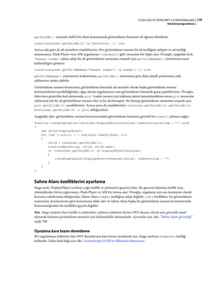 278FLASH IÇIN ACTIONSCRIPT 3.0 PROGRAMLAMA
Görüntü programlama
getChildAt() yöntemi, belirli bir dizin konumunda görüntüleme listesinin alt öğesini döndürür:
trace(container.getChildAt(0) is TextField); // true
Ayrıca ada göre de alt nesnelere erişebilirsiniz. Her görüntüleme nesnesi bir ad özelliğine sahiptir ve ad özelliği
atamazsanız, Flash Player veya AIR uygulaması "instance1" gibi varsayılan bir değer atar. Örneğin, aşağıdaki kod,
"banana loader" adına sahip bir alt görüntüleme nesnesine erişmek için getChildByName() yönteminin nasıl
kullanıldığını gösterir:
trace(container.getChildByName("banana loader") is Loader); // true
getChildByName() yönteminin kullanılması, getChildAt() yöntemine göre daha düşük performans elde
edilmesine neden olabilir.
Görüntüleme nesnesi konteyneri, görüntüleme listesinde alt nesneler olarak başka görüntüleme nesnesi
konteynerlerini içerebildiğinden, ağaç olarak uygulamanın tam görüntüleme listesinde geçiş yapabilirsiniz. Örneğin,
daha önce gösterilen kod alıntısında, pict Loader nesnesi için yükleme işlemi tamamlandıktan sonra, pict nesnesine
yüklenmiş tek bir alt görüntüleme nesnesi olur ve bu da bitmaptir. Bu bitmap görüntüleme nesnesine erişmek için,
pict.getChildAt(0) yazabilirsiniz. Ayrıca şunu da yazabilirsiniz: container.getChildAt(0).getChildAt(0)
(container.getChildAt(0) == pict olduğundan).
Aşağıdaki işlev, görüntüleme nesnesi konteynerinden görüntüleme listesinin girintili bir trace() çıktısını sağlar:
function traceDisplayList(container:DisplayObjectContainer,indentString:String = ""):void
{
var child:DisplayObject;
for (var i:uint=0; i < container.numChildren; i++)
{
child = container.getChildAt(i);
trace(indentString, child, child.name);
if (container.getChildAt(i) is DisplayObjectContainer)
{
traceDisplayList(DisplayObjectContainer(child), indentString + "")
}
}
}
Sahne Alanı özelliklerini ayarlama
Stage sınıfı, DisplayObject sınıfının çoğu özellik ve yöntemini geçersiz kılar. Bu geçersiz kılınmış özellik veya
yöntemlerden birini çağırırsanız, Flash Player ve AIR bir istisna atar. Örneğin, uygulama için ana konteyner olarak
konumu sabitlenmiş olduğundan, Sahne Alanı x veya y özelliğine sahip değildir. x ve y özellikleri, bir görüntüleme
nesnesinin, konteynerine göre konumunu ifade eder ve Sahne Alanı başka bir görüntüleme nesnesi konteynerinde
bulunmadığından bu özellikler geçerli değildir.
Not: Stage sınıfının bazı özellik ve yöntemleri, yalnızca yüklenen birinci SWF dosyası olarak aynı güvenlik sanal
alanında bulunan görüntüleme nesneleri için kullanılabilir durumdadır. Ayrıntılar için, bkz. “Sahne Alanı güvenliği”
sayfa 708.
Oynatma kare hızını denetleme
Bir uygulamaya yüklenen tüm SWF dosyalarının kare hızını ayarlamak için, Stage sınıfının framerate özelliği
kullanılır. Daha fazla bilgi için, bkz. ActionScript 3.0 Dil ve Bileşenler Başvurusu.
 