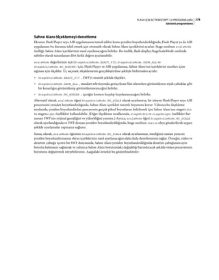 279FLASH IÇIN ACTIONSCRIPT 3.0 PROGRAMLAMA
Görüntü programlama
Sahne Alanı ölçeklemeyi denetleme
Ekranın Flash Player veya AIR uygulamasını temsil edilen kısmı yeniden boyutlandırıldığında, Flash Player ya da AIR
uygulaması bu durumu telafi etmek için otomatik olarak Sahne Alanı içeriklerini ayarlar. Stage sınıfının scaleMode
özelliği, Sahne Alanı içeriklerinin nasıl ayarlanacağını belirler. Bu özellik, flash.display.StageScaleMode sınıfında
sabitler olarak tanımlanan dört farklı değere ayarlanabilir.
scaleMode değerlerinin üçü (StageScaleMode.EXACT_FIT, StageScaleMode.SHOW_ALL ve
StageScaleMode.NO_BORDER) için, Flash Player ve AIR uygulaması, Sahne Alanı'nın içeriklerini sınırları içine
sığması için ölçekler. Üç seçenek, ölçeklemenin gerçekleştirilme şekliyle birbirinden ayrılır:
• StageScaleMode.EXACT_FIT , SWF'yi orantılı şekilde ölçekler.
• StageScaleMode.SHOW_ALL , standart televizyonda geniş ekran film izlenirken görüntülenen siyah çubuklar gibi
bir kenarlığın görüntülenip görüntülenmeyeceğini belirler.
• StageScaleMode.NO_BORDER , içeriğin kısmen kırpılıp kırpılamayacağını belirler.
Alternatif olarak, scaleMode öğesi StageScaleMode.NO_SCALE olarak ayarlanırsa, bir izleyen Flash Player veya AIR
penceresini yeniden boyutlandırdığında, Sahne Alanı içerikleri tanımlı boyutunu korur. Yalnızca bu ölçekleme
modunda, yeniden boyutlandırılan pencerenin gerçek piksel boyutlarını belirlemek için Sahne Alanı'nın stageWidth
ve stageHeight özellikleri kullanılabilir. (Diğer ölçekleme modlarında, stageWidth ve stageHeight özellikleri her
zaman SWF'nin orijinal genişliğini ve yüksekliğini yansıtır.) Ayrıca, scaleMode öğesi StageScaleMode.NO_SCALE
olarak ayarlandığında ve SWF dosyası yeniden boyutlandırıldığında, Stage sınıfının resize olayı gönderilerek uygun
şekilde ayarlamalar yapmanız sağlanır.
Sonuç olarak, scaleMode öğesinin StageScaleMode.NO_SCALE olarak ayarlanması, istediğiniz zaman pencere
yeniden boyutlandırmasına ekran içeriklerinin nasıl ayarlanacağını daha fazla denetlemenizi sağlar. Örneğin, video ve
denetim çubuğu içeren bir SWF dosyasında, Sahne Alanı yeniden boyutlandırıldığında denetim çubuğunun aynı
boyutta kalmasını sağlamak ve yalnızca Sahne Alanı boyutundaki değişikliği barındıracak şekilde video penceresinin
boyutunu değiştirmek isteyebilirsiniz. Aşağıdaki örnekte bu gösterilmektedir:
 