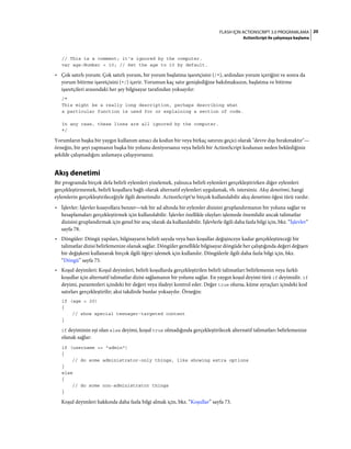 20FLASH IÇIN ACTIONSCRIPT 3.0 PROGRAMLAMA
ActionScript ile çalışmaya başlama
// This is a comment; it's ignored by the computer.
var age:Number = 10; // Set the age to 10 by default.
• Çok satırlı yorum: Çok satırlı yorum, bir yorum başlatma işaretçisini (/*), ardından yorum içeriğini ve sonra da
yorum bitirme işaretçisini (*/) içerir. Yorumun kaç satır genişlediğine bakılmaksızın, başlatma ve bitirme
işaretçileri arasındaki her şey bilgisayar tarafından yoksayılır:
/*
This might be a really long description, perhaps describing what
a particular function is used for or explaining a section of code.
In any case, these lines are all ignored by the computer.
*/
Yorumların başka bir yaygın kullanım amacı da kodun bir veya birkaç satırını geçici olarak "devre dışı bırakmaktır"—
örneğin, bir şeyi yapmanın başka bir yolunu deniyorsanız veya belirli bir ActionScript kodunun neden beklediğiniz
şekilde çalışmadığını anlamaya çalışıyorsanız.
Akış denetimi
Bir programda birçok defa belirli eylemleri yinelemek, yalnızca belirli eylemleri gerçekleştirirken diğer eylemleri
gerçekleştirmemek, belirli koşullara bağlı olarak alternatif eylemleri uygulamak, vb. istersiniz. Akış denetimi, hangi
eylemlerin gerçekleştirileceğiyle ilgili denetimdir. ActionScript'te birçok kullanılabilir akış denetimi öğesi türü vardır.
• İşlevler: İşlevler kısayollara benzer—tek bir ad altında bir eylemler dizisini gruplandırmanın bir yolunu sağlar ve
hesaplamaları gerçekleştirmek için kullanılabilir. İşlevler özellikle olayları işlemede önemlidir ancak talimatlar
dizisini gruplandırmak için genel bir araç olarak da kullanılabilir. İşlevlerle ilgili daha fazla bilgi için, bkz. “İşlevler”
sayfa 78.
• Döngüler: Döngü yapıları, bilgisayarın belirli sayıda veya bazı koşullar değişinceye kadar gerçekleştireceği bir
talimatlar dizisi belirlemenize olanak sağlar. Döngüler genellikle bilgisayar döngüde her çalıştığında değeri değişen
bir değişkeni kullanarak birçok ilgili öğeyi işlemek için kullanılır. Döngülerle ilgili daha fazla bilgi için, bkz.
“Döngü” sayfa 75.
• Koşul deyimleri: Koşul deyimleri, belirli koşullarda gerçekleştirilen belirli talimatları belirlemenin veya farklı
koşullar için alternatif talimatlar dizisi sağlamanın bir yolunu sağlar. En yaygın koşul deyimi türü if deyimidir. if
deyimi, parantezleri içindeki bir değeri veya ifadeyi kontrol eder. Değer true olursa, küme ayraçları içindeki kod
satırları gerçekleştirilir; aksi takdirde bunlar yoksayılır. Örneğin:
if (age < 20)
{
// show special teenager-targeted content
}
if deyiminin eşi olan else deyimi, koşul true olmadığında gerçekleştirilecek alternatif talimatları belirlemenize
olanak sağlar:
if (username == "admin")
{
// do some administrator-only things, like showing extra options
}
else
{
// do some non-administrator things
}
Koşul deyimleri hakkında daha fazla bilgi almak için, bkz. “Koşullar” sayfa 73.
 