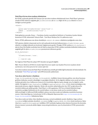 281FLASH IÇIN ACTIONSCRIPT 3.0 PROGRAMLAMA
Görüntü programlama
Flash Player'da tam ekran modunu etkinleştirme
Bir HTML sayfasında gömülü SWF dosyası için tam ekran modunu etkinleştirmek üzere, Flash Player'ı gömmeye
yönelik HTML kodunun aşağıdaki gibi, allowFullScreen adı ve true değeri ile bir param etiketini ve embed
niteliğini içermesi gerekir:
<object>
...
<param name="allowFullScreen" value="true" />
<embed ... allowfullscreen="true" />
</object>
Flash geliştirme aracında, Dosya -> Yayınlama Ayarları seçeneklerini belirleyin ve Yayınlama Ayarları iletişim
kutusunun HTML sekmesinde Yalnızca Flash - Tam Ekran Moduna İzin Ver şablonunu seçin.
Flex'te, HTML şablonunun tam ekranı destekleyen <object> ve <embed> etiketlerini içerdiğinden emin olun.
SWF gömme etiketleri oluşturmak için bir web sayfasında JavaScript kullanıyorsanız, allowFullScreen param
etiketini ve niteliğini eklemek için JavaScript'i değiştirmeniz gerekir. Örneğin, HTML sayfanız AC_FL_RunContent()
işlevini (hem Flex Builder tarafından hem de Flash'ta oluşturulan HTML sayfaları tarafından kullanılan) kullanıyorsa,
aşağıdaki gibi bu işleve allowFullScreen parametresini eklemeniz gerekir:
AC_FL_RunContent(
...
'allowFullScreen','true',
...
); //end AC code
Bu, bağımsız Flash Player'da çalışan SWF dosyaları için geçerli değildir.
Not: Pencere Modu'nu (HTML'de wmode) Opak Penceresiz (opak) veya Saydam Penceresiz (saydam) olarak
ayarlarsanız, tam ekran penceresi her zaman opak olur
Tam ekran modunu tarayıcıda Flash Player ile kullanmaya yönelik güvenlikle ilgili kısıtlamalar da bulunmaktadır. Bu
kısıtlamalar “Flash Player güvenliği” sayfa 690 konusunda açıklanmıştır.
Tam ekran sahne boyutu ve ölçekleme
Stage.fullScreenHeight ve Stage.fullScreenWidth özellikleri, hemen duruma girilirse, tam ekran boyutuna
girilirken kullanılan monitör yüksekliğini ve genişliğini döndürür. Siz bu değerleri aldıktan sonra ancak tam ekran
moduna girmeden önce, kullanıcının tarayıcıyı bir monitörden diğerine taşıma olanağı varsa, bu değerler yanlış
olabilir. Bu değerleri Stage.displayState özelliğini StageDisplayState.FULL_SCREEN olarak ayarladığınız olay
işleyicisinde alırsanız, değerler doğrudur. Birden çok monitöre sahip kullanıcılar için, SWF içeriği yalnızca bir
monitörü dolduracak şekilde genişler. Flash Player ve AIR uygulaması, SWF'nin en büyük bölümünü hangi
monitörün içerdiğini belirlemek için bir metrik kullanır ve tam ekran modu için bu monitörü kullanır.
fullScreenHeight ve fullScreenWidth özellikleri yalnızca tam ekran modu için kullanılan monitörün boyutunu
yansıtır. Daha fazla bilgi için, ActionScript 3.0 Dil ve Bileşenler Başvurusu'nda Stage.fullScreenHeight ve
Stage.fullScreenWidth bölümlerine bakın.
Tam ekran modu için Sahne Alanı ölçekleme davranışı, normal moddakiyle aynıdır; ölçekleme, Stage sınıfının
scaleMode özelliği tarafından denetlenir. scaleMode özelliği StageScaleMode.NO_SCALE olarak ayarlanırsa, Sahne
Alanı'nın stageWidth ve stageHeight özellikleri, SWF tarafından kaplanan ekran alanının boyutunu (bu durumda,
ekranın tamamı) yansıtacak şekilde değişir; tarayıcıda görüntülenirse, ayarı bu denetimlerin HTML parametreleri
denetler.
 
