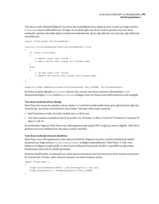 282FLASH IÇIN ACTIONSCRIPT 3.0 PROGRAMLAMA
Görüntü programlama
Tam ekran modu etkinleştirildiğinde veya devre dışı bırakıldığında bunu algılayıp yanıt vermek için Stage sınıfının
fullScreen olayını kullanabilirsiniz. Örneğin, bu örnekteki gibi, tam ekran moduna girerken veya tam ekran
modundan çıkarken ekrandaki öğeleri yeniden konumlandırmak, ekrana öğe eklemek veya ekrandan öğe kaldırmak
isteyebilirsiniz:
import flash.events.FullScreenEvent;
function fullScreenRedraw(event:FullScreenEvent):void
{
if (event.fullScreen)
{
// Remove input text fields.
// Add a button that closes full-screen mode.
}
else
{
// Re-add input text fields.
// Remove the button that closes full-screen mode.
}
}
mySprite.stage.addEventListener(FullScreenEvent.FULL_SCREEN, fullScreenRedraw);
Bu kodun da gösterdiği gibi, fullScreen olayının olay nesnesi, tam ekran modunun etkinleştirilip (true)
etkinleştirilmediğini (false) belirten fullScreen özelliğini içeren bir flash.events.FullScreenEvent sınıfı örneğidir.
Tam ekran modunda klavye desteği
Flash Player bir tarayıcıda çalışırken, klavye olayları ve TextField örneklerindeki metin girişi gibi klavyeyle ilgili tüm
ActionScript, tam ekran modunda devre dışı bırakılır. İstisnalar (etkin tuşlar) şunlardır:
• Seçili basılamayan tuşlar, ok tuşları, boşluk tuşu ve sekme tuşu
• Tam ekran modunu sonlandıran klavye kısayolları: Esc (Windows ve Mac), Control-W (Windows), Command-W
(Mac) ve Alt-F4
Bu kısıtlamalar, bağımsız Flash Player veya AIR uygulamasında çalışan SWF içeriği için mevcut değildir. AIR, klavye
girdisine izin veren etkileşimli bir tam ekran modunu destekler.
Tam ekran modunda donanım ölçekleme
Flash Player veya AIR uygulamasını sahne alanının belirli bir bölgesini tam ekran moduna ölçekleyecek şekilde
ayarlamak için Stage sınıfının fullScreenSourceRect özelliğini kullanabilirsiniz. Flash Player ve AIR, varsa
kullanıcının bilgisayarındaki grafik ve video kartını kullanarak donanımda ölçekler ve genellikle içeriği yazılım
ölçeklemeden daha hızlı bir şekilde görüntüler.
Donanım ölçeklemeden yararlanmak için, sahne alanının tamamını veya bir kısmını tam ekran moduna ayarlarsınız.
Şu ActionScript 3.0 kodu, sahne alanının tamamını tam ekran moduna ayarlar:
import flash.geom.*;
{
stage.fullScreenSourceRect = new Rectangle(0,0,320,240);
stage.displayState = StageDisplayState.FULL_SCREEN;
}
 
