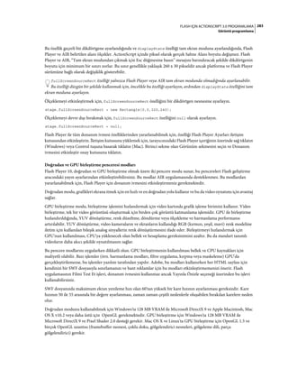 283FLASH IÇIN ACTIONSCRIPT 3.0 PROGRAMLAMA
Görüntü programlama
Bu özellik geçerli bir dikdörtgene ayarlandığında ve displayState özelliği tam ekran moduna ayarlandığında, Flash
Player ve AIR belirtilen alanı ölçekler. ActionScript içinde piksel olarak gerçek Sahne Alanı boyutu değişmez. Flash
Player ve AIR, “Tam ekran modundan çıkmak için Esc düğmesine basın” mesajını barındıracak şekilde dikdörtgenin
boyutu için minimum bir sınırı zorlar. Bu sınır genellikle yaklaşık 260 x 30 pikseldir ancak platforma ve Flash Player
sürümüne bağlı olarak değişiklik gösterebilir.
fullScreenSourceRect özelliği yalnızca Flash Player veya AIR tam ekran modunda olmadığında ayarlanabilir.
Bu özelliği düzgün bir şekilde kullanmak için, öncelikle bu özelliği ayarlayın, ardından displayState özelliğini tam
ekran moduna ayarlayın.
Ölçeklemeyi etkinleştirmek için, fullScreenSourceRect özelliğini bir dikdörtgen nesnesine ayarlayın.
stage.fullScreenSourceRect = new Rectangle(0,0,320,240);
Ölçeklemeyi devre dışı bırakmak için, fullScreenSourceRect özelliğini null olarak ayarlayın.
stage.fullScreenSourceRect = null;
Flash Player ile tüm donanım ivmesi özelliklerinden yararlanabilmek için, özelliği Flash Player Ayarları iletişim
kutusundan etkinleştirin. İletişim kutusunu yüklemek için, tarayıcınızdaki Flash Player içeriğinin üzerinde sağ tıklatın
(Windows) veya Control tuşuna basarak tıklatın (Mac). Birinci sekme olan Görünüm sekmesini seçin ve Donanım
ivmesini etkinleştir onay kutusunu tıklatın.
Doğrudan ve GPU birleştirme penceresi modları
Flash Player 10, doğrudan ve GPU birleştirme olmak üzere iki pencere modu sunar, bu pencereleri Flash geliştirme
aracındaki yayın ayarlarından etkinleştirebilirsiniz. Bu modlar AIR uygulamasında desteklenmez. Bu modlardan
yararlanabilmek için, Flash Player için donanım ivmesini etkinleştirmeniz gerekmektedir.
Doğrudan modu, grafikleri ekrana itmek için en hızlı ve en doğrudan yolu kullanır ve bu da video oynatımı için avantaj
sağlar.
GPU birleştirme modu, birleştirme işlemini hızlandırmak için video kartında grafik işleme birimini kullanır. Video
birleştirme, tek bir video görüntüsü oluşturmak için birden çok görüntü katmanlama işlemidir. GPU ile birleştirme
hızlandırıldığında, YUV dönüştürme, renk düzeltme, döndürme veya ölçekleme ve harmanlama performansı
artırılabilir. YUV dönüştürme, video kameraların ve ekranların kullandığı RGB (kırmızı, yeşil, mavi) renk modeline
iletim için kullanılan bileşik analog sinyallerin renk dönüştürmesini ifade eder. Birleştirmeyi hızlandırmak için
GPU'nun kullanılması, CPU'ya yüklenecek olan bellek ve hesaplama gereksinimini azaltır. Bu da standart tanımlı
videoların daha akıcı şekilde oynatılmasını sağlar.
Bu pencere modlarını uygularken dikkatli olun. GPU birleştirmenin kullanılması bellek ve CPU kaynakları için
maliyetli olabilir. Bazı işlemler (örn. harmanlama modları, filtre uygulama, kırpma veya maskeleme) GPU'da
gerçekleştirilemezse, bu işlemler yazılım tarafından yapılır. Adobe, bu modları kullanırken her HTML sayfası için
kendinizi bir SWF dosyasıyla sınırlamanızı ve bant reklamlar için bu modları etkinleştirmemenizi önerir. Flash
uygulamasının Filmi Test Et işlevi, donanım ivmesini kullanmaz ancak Yayınla Önizle seçeneği üzerinden bu işlevi
kullanabilirsiniz.
SWF dosyanızda maksimum ekran yenileme hızı olan 60'tan yüksek bir kare hızının ayarlanması gereksizdir. Kare
hızının 50 ile 55 arasında bir değere ayarlanması, zaman zaman çeşitli nedenlerle oluşabilen bırakılan karelere neden
olur.
Doğrudan modunu kullanabilmek için Windows'ta 128 MB VRAM ile Microsoft DirectX 9 ve Apple Macintosh, Mac
OS X v10.2 veya daha üstü için OpenGL gerekmektedir. GPU birleştirme için Windows'ta 128 MB VRAM ile
Microsoft DirectX 9 ve Pixel Shader 2.0 desteği gerekir. Mac OS X ve Linux'ta GPU birleştirme için OpenGL 1.5 ve
birçok OpenGL uzantısı (framebuffer nesnesi, çoklu doku, gölgelendirici nesneleri, gölgeleme dili, parça
gölgelendirici) gerekir.
 