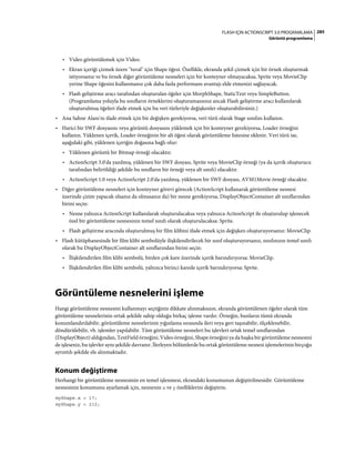 285FLASH IÇIN ACTIONSCRIPT 3.0 PROGRAMLAMA
Görüntü programlama
• Video görüntülemek için Video.
• Ekran içeriği çizmek üzere "tuval" için Shape öğesi. Özellikle, ekranda şekil çizmek için bir örnek oluşturmak
istiyorsanız ve bu örnek diğer görüntüleme nesneleri için bir konteyner olmayacaksa, Sprite veya MovieClip
yerine Shape öğesini kullanmanız çok daha fazla performans avantajı elde etmenizi sağlayacak.
• Flash geliştirme aracı tarafından oluşturulan öğeler için MorphShape, StaticText veya SimpleButton.
(Programlama yoluyla bu sınıfların örneklerini oluşturamazsınız ancak Flash geliştirme aracı kullanılarak
oluşturulmuş öğeleri ifade etmek için bu veri türleriyle değişkenler oluşturabilirsiniz.)
• Ana Sahne Alanı'nı ifade etmek için bir değişken gerekiyorsa, veri türü olarak Stage sınıfını kullanın.
• Harici bir SWF dosyasını veya görüntü dosyasını yüklemek için bir konteyner gerekiyorsa, Loader örneğini
kullanın. Yüklenen içerik, Loader örneğinin bir alt öğesi olarak görüntüleme listesine eklenir. Veri türü ise,
aşağıdaki gibi, yüklenen içeriğin doğasına bağlı olur:
• Yüklenen görüntü bir Bitmap örneği olacaktır.
• ActionScript 3.0'da yazılmış, yüklenen bir SWF dosyası, Sprite veya MovieClip örneği (ya da içerik oluşturucu
tarafından belirtildiği şekilde bu sınıfların bir örneği veya alt sınıfı) olacaktır.
• ActionScript 1.0 veya ActionScript 2.0'da yazılmış, yüklenen bir SWF dosyası, AVM1Movie örneği olacaktır.
• Diğer görüntüleme nesneleri için konteyner görevi görecek (ActionScript kullanarak görüntüleme nesnesi
üzerinde çizim yapacak olsanız da olmasanız da) bir nesne gerekiyorsa, DisplayObjectContainer alt sınıflarından
birini seçin:
• Nesne yalnızca ActionScript kullanılarak oluşturulacaksa veya yalnızca ActionScript ile oluşturulup işlenecek
özel bir görüntüleme nesnesinin temel sınıfı olarak oluşturulacaksa: Sprite.
• Flash geliştirme aracında oluşturulmuş bir film klibini ifade etmek için değişken oluşturuyorsanız: MovieClip.
• Flash kütüphanesinde bir film klibi sembolüyle ilişkilendirilecek bir sınıf oluşturuyorsanız, sınıfınızın temel sınıfı
olarak bu DisplayObjectContainer alt sınıflarından birini seçin:
• İlişkilendirilen film klibi sembolü, birden çok kare üzerinde içerik barındırıyorsa: MovieClip.
• İlişkilendirilen film klibi sembolü, yalnızca birinci karede içerik barındırıyorsa: Sprite.
Görüntüleme nesnelerini işleme
Hangi görüntüleme nesnesini kullanmayı seçtiğiniz dikkate alınmaksızın, ekranda görüntülenen öğeler olarak tüm
görüntüleme nesnelerinin ortak şekilde sahip olduğu birkaç işleme vardır. Örneğin, bunların tümü ekranda
konumlandırılabilir, görüntüleme nesnelerinin yığınlama sırasında ileri veya geri taşınabilir, ölçeklenebilir,
döndürülebilir, vb. işlemler yapılabilir. Tüm görüntüleme nesneleri bu işlevleri ortak temel sınıflarından
(DisplayObject) aldığından, TextField örneğini, Video örneğini, Shape örneğini ya da başka bir görüntüleme nesnesini
de işleseniz, bu işlevler aynı şekilde davranır. İlerleyen bölümlerde bu ortak görüntüleme nesnesi işlemelerinin birçoğu
ayrıntılı şekilde ele alınmaktadır.
Konum değiştirme
Herhangi bir görüntüleme nesnesinin en temel işlenmesi, ekrandaki konumunun değiştirilmesidir. Görüntüleme
nesnesinin konumunu ayarlamak için, nesnenin x ve y özelliklerini değiştirin.
myShape.x = 17;
myShape.y = 212;
 