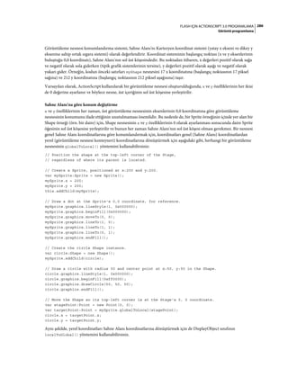 286FLASH IÇIN ACTIONSCRIPT 3.0 PROGRAMLAMA
Görüntü programlama
Görüntüleme nesnesi konumlandırma sistemi, Sahne Alanı'nı Kartezyen koordinat sistemi (yatay x ekseni ve dikey y
eksenine sahip ortak ızgara sistemi) olarak değerlendirir. Koordinat sisteminin başlangıç noktası (x ve y eksenlerinin
buluştuğu 0,0 koordinatı), Sahne Alanı'nın sol üst köşesindedir. Bu noktadan itibaren, x değerleri pozitif olarak sağa
ve negatif olarak sola giderken (tipik grafik sistemlerinin tersine), y değerleri pozitif olarak aşağı ve negatif olarak
yukarı gider. Örneğin, kodun önceki satırları myShape nesnesini 17 x koordinatına (başlangıç noktasının 17 piksel
sağına) ve 212 y koordinatına (başlangıç noktasının 212 piksel aşağısına) taşır.
Varsayılan olarak, ActionScript kullanılarak bir görüntüleme nesnesi oluşturulduğunda, x ve y özelliklerinin her ikisi
de 0 değerine ayarlanır ve böylece nesne, üst içeriğinin sol üst köşesine yerleştirilir.
Sahne Alanı'na göre konum değiştirme
x ve y özelliklerinin her zaman, üst görüntüleme nesnesinin eksenlerinin 0,0 koordinatına göre görüntüleme
nesnesinin konumunu ifade ettiğinin unutulmaması önemlidir. Bu nedenle de, bir Sprite örneğinin içinde yer alan bir
Shape örneği (örn. bir daire) için, Shape nesnesinin x ve y özelliklerinin 0 olarak ayarlanması sonucunda daire Sprite
öğesinin sol üst köşesine yerleştirilir ve bunun her zaman Sahne Alanı'nın sol üst köşesi olması gerekmez. Bir nesnesi
genel Sahne Alanı koordinatlarına göre konumlandırmak için, koordinatları genel (Sahne Alanı) koordinatlardan
yerel (görüntüleme nesnesi konteyneri) koordinatlarına dönüştürmek için aşağıdaki gibi, herhangi bir görüntüleme
nesnesinin globalToLocal() yöntemini kullanabilirsiniz:
// Position the shape at the top-left corner of the Stage,
// regardless of where its parent is located.
// Create a Sprite, positioned at x:200 and y:200.
var mySprite:Sprite = new Sprite();
mySprite.x = 200;
mySprite.y = 200;
this.addChild(mySprite);
// Draw a dot at the Sprite's 0,0 coordinate, for reference.
mySprite.graphics.lineStyle(1, 0x000000);
mySprite.graphics.beginFill(0x000000);
mySprite.graphics.moveTo(0, 0);
mySprite.graphics.lineTo(1, 0);
mySprite.graphics.lineTo(1, 1);
mySprite.graphics.lineTo(0, 1);
mySprite.graphics.endFill();
// Create the circle Shape instance.
var circle:Shape = new Shape();
mySprite.addChild(circle);
// Draw a circle with radius 50 and center point at x:50, y:50 in the Shape.
circle.graphics.lineStyle(1, 0x000000);
circle.graphics.beginFill(0xff0000);
circle.graphics.drawCircle(50, 50, 50);
circle.graphics.endFill();
// Move the Shape so its top-left corner is at the Stage's 0, 0 coordinate.
var stagePoint:Point = new Point(0, 0);
var targetPoint:Point = mySprite.globalToLocal(stagePoint);
circle.x = targetPoint.x;
circle.y = targetPoint.y;
Aynı şekilde, yerel koordinatları Sahne Alanı koordinatlarına dönüştürmek için de DisplayObject sınıfının
localToGlobal() yöntemini kullanabilirsiniz.
 