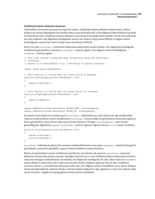 287FLASH IÇIN ACTIONSCRIPT 3.0 PROGRAMLAMA
Görüntü programlama
Sürükleyip bırakma etkileşimi oluşturma
Görüntüleme nesnesinin taşınmasının yaygın bir nedeni, sürükleyip bırakma etkileşimi oluşturmaktır, böylece
kullanıcı bir nesneyi tıklattığında, fare hareket ettikçe nesne de hareket eder ve fare düğmesi serbest bırakılıncaya kadar
bu böyle devam eder. Sürükleyip bırakma etkileşimi ActionScript'te iki şekilde oluşturulabilir. Her iki durumda da iki
fare olayı kullanılır: fare düğmesine basıldığında, nesneye fare imlecini takip etmesi bildirilir ve düğme serbest
bırakıldığında, nesneye fare imlecini takip etmeyi durdurması bildirilir.
Birinci yol olan startDrag() yönteminin kullanılması daha basittir ancak sınırlıdır. Fare düğmesine basıldığında,
sürüklenecek görüntüleme nesnesinin startDrag() yöntemi çağrılır. Fare düğmesi serbest bırakıldığında,
stopDrag() yöntemi çağrılır.
// This code creates a drag-and-drop interaction using the startDrag()
// technique.
// square is a DisplayObject (e.g. a MovieClip or Sprite instance).
import flash.events.MouseEvent;
// This function is called when the mouse button is pressed.
function startDragging(event:MouseEvent):void
{
square.startDrag();
}
// This function is called when the mouse button is released.
function stopDragging(event:MouseEvent):void
{
square.stopDrag();
}
square.addEventListener(MouseEvent.MOUSE_DOWN, startDragging);
square.addEventListener(MouseEvent.MOUSE_UP, stopDragging);
Bu teknik önemli ölçüde bir sınırlama içerir: startDrag() kullanılarak aynı anda yalnızca bir öğe sürüklenebilir.
Yalnızca bir görüntüleme nesnesi sürüklenirken startDrag() yöntemi başka bir görüntüleme nesnesinde çağrılırsa,
birinci görüntüleme nesnesi fareyi takip etmeyi hemen durdurur. Örneğin, startDragging() işlevi burada
gösterildiği gibi değiştirilirse, square.startDrag() yöntemi çağrısına rağmen yalnızca circle nesnesi sürüklenir:
function startDragging(event:MouseEvent):void
{
square.startDrag();
circle.startDrag();
}
startDrag() kullanılarak yalnızca bir nesnenin sürüklenebilmesinin sonucunda, stopDrag() yöntemi herhangi bir
görüntüleme nesnesinde çağrılabilir ve geçerli olarak sürüklenen nesneyi durdurur.
Birden çok görüntüleme nesnesi sürüklemeniz gerekiyorsa veya birden çok nesnenin startDrag() yöntemini
kullanması durumunda çakışma oluşması olasılığını önlemek için, en iyisi sürükleme etkisini oluşturmak için fareyi
takip etme tekniğinin kullanılmasıdır. Bu teknikte, fare düğmesine basıldığında, bir işlev, Sahne Alanı'nın mouseMove
olayına dinleyici olarak abone olur. Daha sonra fare her hareket ettiğinde çağrılacak olan bu işlev, sürüklenen
nesnenin, farenin x, y koordinatına atlamasına neden olur. Fare düğmesi serbest bırakıldıktan sonra, işlevin dinleyici
olarak aboneliği kaldırılır, başka bir deyişle, artık fare hareket ettiğinde bu işlev çağrılmaz ve nesne fare imlecini takip
etmeyi durdurur. Aşağıda, bu tekniği gösteren birkaç kod yer almaktadır:
 
