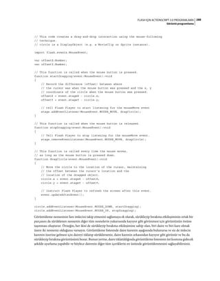 288FLASH IÇIN ACTIONSCRIPT 3.0 PROGRAMLAMA
Görüntü programlama
// This code creates a drag-and-drop interaction using the mouse-following
// technique.
// circle is a DisplayObject (e.g. a MovieClip or Sprite instance).
import flash.events.MouseEvent;
var offsetX:Number;
var offsetY:Number;
// This function is called when the mouse button is pressed.
function startDragging(event:MouseEvent):void
{
// Record the difference (offset) between where
// the cursor was when the mouse button was pressed and the x, y
// coordinate of the circle when the mouse button was pressed.
offsetX = event.stageX - circle.x;
offsetY = event.stageY - circle.y;
// tell Flash Player to start listening for the mouseMove event
stage.addEventListener(MouseEvent.MOUSE_MOVE, dragCircle);
}
// This function is called when the mouse button is released.
function stopDragging(event:MouseEvent):void
{
// Tell Flash Player to stop listening for the mouseMove event.
stage.removeEventListener(MouseEvent.MOUSE_MOVE, dragCircle);
}
// This function is called every time the mouse moves,
// as long as the mouse button is pressed down.
function dragCircle(event:MouseEvent):void
{
// Move the circle to the location of the cursor, maintaining
// the offset between the cursor's location and the
// location of the dragged object.
circle.x = event.stageX - offsetX;
circle.y = event.stageY - offsetY;
// Instruct Flash Player to refresh the screen after this event.
event.updateAfterEvent();
}
circle.addEventListener(MouseEvent.MOUSE_DOWN, startDragging);
circle.addEventListener(MouseEvent.MOUSE_UP, stopDragging);
Görüntüleme nesnesinin fare imlecini takip etmesini sağlamaya ek olarak, sürükleyip bırakma etkileşiminin ortak bir
parçasını da sürüklenen nesnenin diğer tüm nesnelerin yukarısında kayıyor gibi görünmesi için görüntünün önüne
taşınması oluşturur. Örneğin, her ikisi de sürükleyip bırakma etkileşimine sahip olan, biri daire ve biri kare olmak
üzere iki nesneniz olduğunu varsayın. Görüntüleme listesinde daire karenin aşağısında bulunursa ve siz de imlecin
karenin üzerine gelmesi için daireyi tıklatıp sürüklerseniz, daire karenin arkasından kayıyor gibi görünür ve bu da
sürükleyip bırakma görüntüsünü bozar. Bunun yerine, daire tıklatıldığında görüntüleme listesinin üst kısmına gidecek
şekilde ayarlama yapabilir ve böylece dairenin diğer tüm içeriklerin en üstünde görüntülenmesini sağlayabilirsiniz.
 