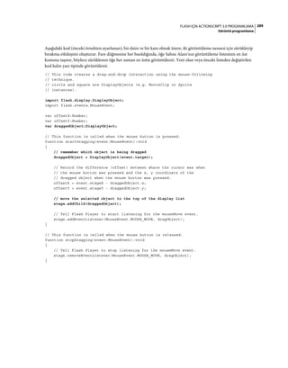 289FLASH IÇIN ACTIONSCRIPT 3.0 PROGRAMLAMA
Görüntü programlama
Aşağıdaki kod (önceki örnekten uyarlanan), bir daire ve bir kare olmak üzere, iki görüntüleme nesnesi için sürükleyip
bırakma etkileşimi oluşturur. Fare düğmesine her basıldığında, öğe Sahne Alanı'nın görüntüleme listesinin en üst
kısmına taşınır, böylece sürüklenen öğe her zaman en üstte görüntülenir. Yeni olan veya önceki listeden değiştirilen
kod kalın yazı tipinde görüntülenir.
// This code creates a drag-and-drop interaction using the mouse-following
// technique.
// circle and square are DisplayObjects (e.g. MovieClip or Sprite
// instances).
import flash.display.DisplayObject;
import flash.events.MouseEvent;
var offsetX:Number;
var offsetY:Number;
var draggedObject:DisplayObject;
// This function is called when the mouse button is pressed.
function startDragging(event:MouseEvent):void
{
// remember which object is being dragged
draggedObject = DisplayObject(event.target);
// Record the difference (offset) between where the cursor was when
// the mouse button was pressed and the x, y coordinate of the
// dragged object when the mouse button was pressed.
offsetX = event.stageX - draggedObject.x;
offsetY = event.stageY - draggedObject.y;
// move the selected object to the top of the display list
stage.addChild(draggedObject);
// Tell Flash Player to start listening for the mouseMove event.
stage.addEventListener(MouseEvent.MOUSE_MOVE, dragObject);
}
// This function is called when the mouse button is released.
function stopDragging(event:MouseEvent):void
{
// Tell Flash Player to stop listening for the mouseMove event.
stage.removeEventListener(MouseEvent.MOUSE_MOVE, dragObject);
}
 