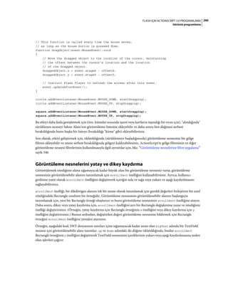 290FLASH IÇIN ACTIONSCRIPT 3.0 PROGRAMLAMA
Görüntü programlama
// This function is called every time the mouse moves,
// as long as the mouse button is pressed down.
function dragObject(event:MouseEvent):void
{
// Move the dragged object to the location of the cursor, maintaining
// the offset between the cursor's location and the location
// of the dragged object.
draggedObject.x = event.stageX - offsetX;
draggedObject.y = event.stageY - offsetY;
// Instruct Flash Player to refresh the screen after this event.
event.updateAfterEvent();
}
circle.addEventListener(MouseEvent.MOUSE_DOWN, startDragging);
circle.addEventListener(MouseEvent.MOUSE_UP, stopDragging);
square.addEventListener(MouseEvent.MOUSE_DOWN, startDragging);
square.addEventListener(MouseEvent.MOUSE_UP, stopDragging);
Bu etkiyi daha fazla genişletmek için (örn. kümeler arasında işaret veya kartların taşındığı bir oyun için), "alındığında"
sürüklenen nesneyi Sahne Alanı'nın görüntüleme listesine ekleyebilir ve daha sonra fare düğmesi serbest
bırakıldığında bunu başka bir listeye (bırakıldığı "küme" gibi) ekleyebilirsiniz.
Son olarak, etkiyi geliştirmek için, tıklatıldığında (sürüklemeye başladığınızda) görüntüleme nesnesine bir gölge
filtresi ekleyebilir ve nesne serbest bırakıldığında gölgeyi kaldırabilirsiniz. ActionScript'te gölge filtresinin ve diğer
görüntüleme nesnesi filtrelerinin kullanılmasıyla ilgili ayrıntılar için, bkz. “Görüntüleme nesnelerine filtre uygulama”
sayfa 346.
Görüntüleme nesnelerini yatay ve dikey kaydırma
Görüntülemek istediğiniz alana sığamayacak kadar büyük olan bir görüntüleme nesneniz varsa, görüntüleme
nesnesinin görüntülenebilir alanını tanımlamak için scrollRect özelliğini kullanabilirsiniz. Ayrıca, kullanıcı
girdisine yanıt olarak scrollRect özelliğini değiştirerek içeriğin sola ve sağa veya yukarı ve aşağı kaydırılmasını
sağlayabilirsiniz.
scrollRect özelliği, bir dikdörtgen alanını tek bir nesne olarak tanımlamak için gerekli değerleri birleştiren bir sınıf
niteliğindeki Rectangle sınıfının bir örneğidir. Görüntüleme nesnesinin görüntülenebilir alanını başlangıçta
tanımlamak için, yeni bir Rectangle örneği oluşturun ve bunu görüntüleme nesnesinin scrollRect özelliğine atayın.
Daha sonra, dikey veya yatay kaydırma için, scrollRect özelliğini ayrı bir Rectangle değişkenine yazar ve istediğiniz
özelliği değiştirirsiniz. (Örneğin, yatay kaydırma için Rectangle örneğinin x özelliğini veya dikey kaydırma için y
özelliğini değiştirirsiniz.) Bunun ardından, değiştirilen değeri görüntüleme nesnesine bildirmek için Rectangle
örneğini scrollRect özelliğine yeniden atarsınız.
Örneğin, aşağıdaki kod, SWF dosyasının sınırları içine sığamayacak kadar uzun olan bigText adında bir TextField
nesnesi için görüntülenebilir alanı tanımlar. up ve down adındaki iki düğme tıklatıldığında, bunlar scrollRect
Rectangle örneğinin y özelliğini değiştirerek TextField nesnesinin içeriklerinin yukarı veya aşağı kaydırılmasına neden
olan işlevleri çağırır.
 