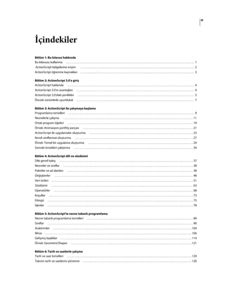 iii
İçindekiler
Bölüm 1: Bu kılavuz hakkında
Bu kılavuzu kullanma . . . . . . . . . . . . . . . . . . . . . . . . . . . . . . . . . . . . . . . . . . . . . . . . . . . . . . . . . . . . . . . . . . . . . . . . . . . . . . . . . . . . . . . . . . . . . . . . . . 1
ActionScript belgelerine erişim . . . . . . . . . . . . . . . . . . . . . . . . . . . . . . . . . . . . . . . . . . . . . . . . . . . . . . . . . . . . . . . . . . . . . . . . . . . . . . . . . . . . . . . 2
ActionScript öğrenme kaynakları . . . . . . . . . . . . . . . . . . . . . . . . . . . . . . . . . . . . . . . . . . . . . . . . . . . . . . . . . . . . . . . . . . . . . . . . . . . . . . . . . . . . . . . 3
Bölüm 2: ActionScript 3.0'a giriş
ActionScript hakkında . . . . . . . . . . . . . . . . . . . . . . . . . . . . . . . . . . . . . . . . . . . . . . . . . . . . . . . . . . . . . . . . . . . . . . . . . . . . . . . . . . . . . . . . . . . . . . . . . 4
ActionScript 3.0'ın avantajları . . . . . . . . . . . . . . . . . . . . . . . . . . . . . . . . . . . . . . . . . . . . . . . . . . . . . . . . . . . . . . . . . . . . . . . . . . . . . . . . . . . . . . . . . . 4
ActionScript 3.0'daki yenilikler . . . . . . . . . . . . . . . . . . . . . . . . . . . . . . . . . . . . . . . . . . . . . . . . . . . . . . . . . . . . . . . . . . . . . . . . . . . . . . . . . . . . . . . . . 5
Önceki sürümlerle uyumluluk . . . . . . . . . . . . . . . . . . . . . . . . . . . . . . . . . . . . . . . . . . . . . . . . . . . . . . . . . . . . . . . . . . . . . . . . . . . . . . . . . . . . . . . . . . 7
Bölüm 3: ActionScript ile çalışmaya başlama
Programlama temelleri . . . . . . . . . . . . . . . . . . . . . . . . . . . . . . . . . . . . . . . . . . . . . . . . . . . . . . . . . . . . . . . . . . . . . . . . . . . . . . . . . . . . . . . . . . . . . . . . 9
Nesnelerle çalışma . . . . . . . . . . . . . . . . . . . . . . . . . . . . . . . . . . . . . . . . . . . . . . . . . . . . . . . . . . . . . . . . . . . . . . . . . . . . . . . . . . . . . . . . . . . . . . . . . . . 11
Ortak program öğeleri . . . . . . . . . . . . . . . . . . . . . . . . . . . . . . . . . . . . . . . . . . . . . . . . . . . . . . . . . . . . . . . . . . . . . . . . . . . . . . . . . . . . . . . . . . . . . . . . 19
Örnek: Animasyon portföy parçası . . . . . . . . . . . . . . . . . . . . . . . . . . . . . . . . . . . . . . . . . . . . . . . . . . . . . . . . . . . . . . . . . . . . . . . . . . . . . . . . . . . . 21
ActionScript ile uygulamalar oluşturma . . . . . . . . . . . . . . . . . . . . . . . . . . . . . . . . . . . . . . . . . . . . . . . . . . . . . . . . . . . . . . . . . . . . . . . . . . . . . . . 23
Kendi sınıflarınızı oluşturma . . . . . . . . . . . . . . . . . . . . . . . . . . . . . . . . . . . . . . . . . . . . . . . . . . . . . . . . . . . . . . . . . . . . . . . . . . . . . . . . . . . . . . . . . . 27
Örnek: Temel bir uygulama oluşturma . . . . . . . . . . . . . . . . . . . . . . . . . . . . . . . . . . . . . . . . . . . . . . . . . . . . . . . . . . . . . . . . . . . . . . . . . . . . . . . . 29
Sonraki örnekleri çalıştırma . . . . . . . . . . . . . . . . . . . . . . . . . . . . . . . . . . . . . . . . . . . . . . . . . . . . . . . . . . . . . . . . . . . . . . . . . . . . . . . . . . . . . . . . . . . 34
Bölüm 4: ActionScript dili ve sözdizimi
Dile genel bakış . . . . . . . . . . . . . . . . . . . . . . . . . . . . . . . . . . . . . . . . . . . . . . . . . . . . . . . . . . . . . . . . . . . . . . . . . . . . . . . . . . . . . . . . . . . . . . . . . . . . . . 37
Nesneler ve sınıflar . . . . . . . . . . . . . . . . . . . . . . . . . . . . . . . . . . . . . . . . . . . . . . . . . . . . . . . . . . . . . . . . . . . . . . . . . . . . . . . . . . . . . . . . . . . . . . . . . . . 38
Paketler ve ad alanları . . . . . . . . . . . . . . . . . . . . . . . . . . . . . . . . . . . . . . . . . . . . . . . . . . . . . . . . . . . . . . . . . . . . . . . . . . . . . . . . . . . . . . . . . . . . . . . . 38
Değişkenler . . . . . . . . . . . . . . . . . . . . . . . . . . . . . . . . . . . . . . . . . . . . . . . . . . . . . . . . . . . . . . . . . . . . . . . . . . . . . . . . . . . . . . . . . . . . . . . . . . . . . . . . . . 48
Veri türleri . . . . . . . . . . . . . . . . . . . . . . . . . . . . . . . . . . . . . . . . . . . . . . . . . . . . . . . . . . . . . . . . . . . . . . . . . . . . . . . . . . . . . . . . . . . . . . . . . . . . . . . . . . . . 51
Sözdizimi . . . . . . . . . . . . . . . . . . . . . . . . . . . . . . . . . . . . . . . . . . . . . . . . . . . . . . . . . . . . . . . . . . . . . . . . . . . . . . . . . . . . . . . . . . . . . . . . . . . . . . . . . . . . 63
Operatörler . . . . . . . . . . . . . . . . . . . . . . . . . . . . . . . . . . . . . . . . . . . . . . . . . . . . . . . . . . . . . . . . . . . . . . . . . . . . . . . . . . . . . . . . . . . . . . . . . . . . . . . . . . 68
Koşullar . . . . . . . . . . . . . . . . . . . . . . . . . . . . . . . . . . . . . . . . . . . . . . . . . . . . . . . . . . . . . . . . . . . . . . . . . . . . . . . . . . . . . . . . . . . . . . . . . . . . . . . . . . . . . . 73
Döngü . . . . . . . . . . . . . . . . . . . . . . . . . . . . . . . . . . . . . . . . . . . . . . . . . . . . . . . . . . . . . . . . . . . . . . . . . . . . . . . . . . . . . . . . . . . . . . . . . . . . . . . . . . . . . . . 75
İşlevler . . . . . . . . . . . . . . . . . . . . . . . . . . . . . . . . . . . . . . . . . . . . . . . . . . . . . . . . . . . . . . . . . . . . . . . . . . . . . . . . . . . . . . . . . . . . . . . . . . . . . . . . . . . . . . . 78
Bölüm 5: ActionScript'te nesne tabanlı programlama
Nesne tabanlı programlama temelleri . . . . . . . . . . . . . . . . . . . . . . . . . . . . . . . . . . . . . . . . . . . . . . . . . . . . . . . . . . . . . . . . . . . . . . . . . . . . . . . . . 89
Sınıflar . . . . . . . . . . . . . . . . . . . . . . . . . . . . . . . . . . . . . . . . . . . . . . . . . . . . . . . . . . . . . . . . . . . . . . . . . . . . . . . . . . . . . . . . . . . . . . . . . . . . . . . . . . . . . . . 90
Arabirimler . . . . . . . . . . . . . . . . . . . . . . . . . . . . . . . . . . . . . . . . . . . . . . . . . . . . . . . . . . . . . . . . . . . . . . . . . . . . . . . . . . . . . . . . . . . . . . . . . . . . . . . . . . 104
Miras . . . . . . . . . . . . . . . . . . . . . . . . . . . . . . . . . . . . . . . . . . . . . . . . . . . . . . . . . . . . . . . . . . . . . . . . . . . . . . . . . . . . . . . . . . . . . . . . . . . . . . . . . . . . . . . . 106
Gelişmiş başlıklar . . . . . . . . . . . . . . . . . . . . . . . . . . . . . . . . . . . . . . . . . . . . . . . . . . . . . . . . . . . . . . . . . . . . . . . . . . . . . . . . . . . . . . . . . . . . . . . . . . . . 114
Örnek: GeometricShapes . . . . . . . . . . . . . . . . . . . . . . . . . . . . . . . . . . . . . . . . . . . . . . . . . . . . . . . . . . . . . . . . . . . . . . . . . . . . . . . . . . . . . . . . . . . . 121
Bölüm 6: Tarih ve saatlerle çalışma
Tarih ve saat temelleri . . . . . . . . . . . . . . . . . . . . . . . . . . . . . . . . . . . . . . . . . . . . . . . . . . . . . . . . . . . . . . . . . . . . . . . . . . . . . . . . . . . . . . . . . . . . . . . 129
Takvim tarih ve saatlerini yönetme . . . . . . . . . . . . . . . . . . . . . . . . . . . . . . . . . . . . . . . . . . . . . . . . . . . . . . . . . . . . . . . . . . . . . . . . . . . . . . . . . . . 130
 