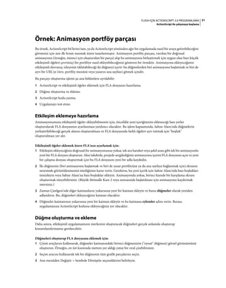 21FLASH IÇIN ACTIONSCRIPT 3.0 PROGRAMLAMA
ActionScript ile çalışmaya başlama
Örnek: Animasyon portföy parçası
Bu örnek, ActionScript bit'lerini tam, ya da ActionScript yönünden ağır bir uygulamada nasıl bir araya getirebileceğini
görmeniz için size ilk fırsatı sunmak üzere tasarlanmıştır. Animasyon portföy parçası, varolan bir doğrusal
animasyonu (örneğin, istemci için oluşturulan bir parça) alıp bu animasyonu birleştirmek için uygun olan bazı küçük
etkileşimli öğeleri çevrimiçi bir portföye nasıl ekleyebileceğinizi gösteren bir örnektir. Animasyona ekleyeceğimiz
etkileşimli davranış, izleyenin tıklatabileceği iki düğmeyi içerir: bu düğmelerden biri animasyonu başlatmak ve biri de
ayrı bir URL'ye (örn. portföy menüsü veya yazarın ana sayfası) gitmek içindir.
Bu parçayı oluşturma işlemi şu ana bölümlere ayrılabilir:
1 ActionScript ve etkileşimli öğeler eklemek için FLA dosyasını hazırlama.
2 Düğme oluşturma ve ekleme.
3 ActionScript kodu yazma.
4 Uygulamayı test etme.
Etkileşim eklemeye hazırlama
Animasyonumuza etkileşimli öğeler ekleyebilmemiz için, öncelikle yeni içeriğimizin ekleneceği bazı yerler
oluşturularak FLA dosyasının ayarlanması yardımcı olacaktır. Bu işlem kapsamında, Sahne Alanı'nda düğmelerin
yerleştirilebileceği gerçek alanın oluşturulması ve FLA dosyasında farklı öğeleri ayrı tutmak için "boşluk"
oluşturulması yer alır.
Etkileşimli öğeler eklemek üzere FLA'nızı ayarlamak için:
1 Etkileşim ekleyeceğiniz doğrusal bir animasyonunuz yoksa, tek ara hareket veya şekil arası gibi tek bir animasyonlu
yeni bir FLA dosyası oluşturun. Aksi takdirde, projede sergilediğiniz animasyonu içeren FLA dosyasını açın ve yeni
bir çalışma dosyası oluşturmak için bu FLA dosyasını yeni bir adla kaydedin.
2 İki düğmenin (biri animasyonu başlatmak ve biri de yazar portföyüne ya da ana sayfaya bağlanmak için) ekranın
neresinde görüntülenmesini istediğinize karar verin. Gerekirse, bu yeni içerik için Sahne Alanı'nda bazı boşlukları
temizleyin veya Sahne Alanı'na bazı boşluklar ekleyin. Animasyonda yoksa, birinci karede bir karşılama ekranı
oluşturmak isteyebilirsiniz. (Büyük ihtimalle Kare 2 veya sonrasında başlatılması için animasyonu kaydırmak
istersiniz.)
3 Zaman Çizelgesi'nde diğer katmanların yukarısına yeni bir katman ekleyin ve bunu düğmeler olarak yeniden
adlandırın. Bu, düğmeleri ekleyeceğiniz katman olacaktır.
4 Düğmeler katmanının yukarısına yeni bir katman ekleyin ve bu katmana eylemler adını verin. Burası,
uygulamanıza ActionScript kodunu ekleyeceğiniz yer olacaktır.
Düğme oluşturma ve ekleme
Daha sonra, etkileşimli uygulamamızın merkezini oluşturacak düğmeleri gerçek anlamda oluşturup
konumlandırmamız gerekecektir.
Düğmeleri oluşturup FLA dosyasına eklemek için:
1 Çizim araçlarını kullanarak, düğmeler katmanındaki birinci düğmenizin ("oynat" düğmesi) görsel görünümünü
oluşturun. Örneğin, en üst kısmında metnin yer aldığı yatay bir oval çizebilirsiniz.
2 Seçim aracını kullanarak tek bir düğmenin tüm grafik parçalarını seçin.
3 Ana menüden Değiştir > Sembole Dönüştür seçeneklerini belirleyin.
 