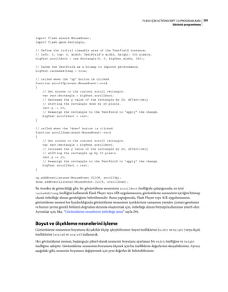 291FLASH IÇIN ACTIONSCRIPT 3.0 PROGRAMLAMA
Görüntü programlama
import flash.events.MouseEvent;
import flash.geom.Rectangle;
// Define the initial viewable area of the TextField instance:
// left: 0, top: 0, width: TextField's width, height: 350 pixels.
bigText.scrollRect = new Rectangle(0, 0, bigText.width, 350);
// Cache the TextField as a bitmap to improve performance.
bigText.cacheAsBitmap = true;
// called when the "up" button is clicked
function scrollUp(event:MouseEvent):void
{
// Get access to the current scroll rectangle.
var rect:Rectangle = bigText.scrollRect;
// Decrease the y value of the rectangle by 20, effectively
// shifting the rectangle down by 20 pixels.
rect.y -= 20;
// Reassign the rectangle to the TextField to "apply" the change.
bigText.scrollRect = rect;
}
// called when the "down" button is clicked
function scrollDown(event:MouseEvent):void
{
// Get access to the current scroll rectangle.
var rect:Rectangle = bigText.scrollRect;
// Increase the y value of the rectangle by 20, effectively
// shifting the rectangle up by 20 pixels.
rect.y += 20;
// Reassign the rectangle to the TextField to "apply" the change.
bigText.scrollRect = rect;
}
up.addEventListener(MouseEvent.CLICK, scrollUp);
down.addEventListener(MouseEvent.CLICK, scrollDown);
Bu örnekte de gösterildiği gibi, bir görüntüleme nesnesinin scrollRect özelliğiyle çalıştığınızda, en iyisi
cacheAsBitmap özelliğini kullanarak Flash Player veya AIR uygulamasının, görüntüleme nesnesinin içeriğini bitmap
olarak önbelleğe alması gerektiğinin belirtilmesidir. Bunu yaptığınızda, Flash Player veya AIR uygulamasının,
görüntüleme nesnesi her kaydırıldığında görüntüleme nesnesinin içeriklerinin tamamını yeniden çizmesi gerekmez
ve bunun yerine gerekli bölümü doğrudan ekranda oluşturmak için, önbelleğe alınan bitmapi kullanması yeterli olur.
Ayrıntılar için, bkz. “Görüntüleme nesnelerini önbelleğe alma” sayfa 294.
Boyut ve ölçekleme nesnelerini işleme
Görüntüleme nesnesinin boyutunu iki şekilde ölçüp işleyebilirsiniz: boyut özelliklerini (width ve height) veya ölçek
özelliklerini (scaleX ve scaleY) kullanarak.
Her görüntüleme nesnesi, başlangıçta piksel olarak nesnenin boyutuna ayarlanan bir width özelliğine ve height
özelliğine sahiptir. Görüntüleme nesnesinin boyutunu ölçmek için bu özelliklerin değerlerini okuyabilirsiniz. Ayrıca
aşağıdaki gibi, nesnenin boyutunu değiştirmek için yeni değerler de belirtebilirsiniz:
 