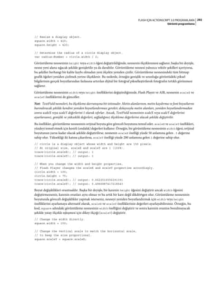 292FLASH IÇIN ACTIONSCRIPT 3.0 PROGRAMLAMA
Görüntü programlama
// Resize a display object.
square.width = 420;
square.height = 420;
// Determine the radius of a circle display object.
var radius:Number = circle.width / 2;
Görüntüleme nesnesinin height veya width öğesi değiştirildiğinde, nesnenin ölçeklenmesi sağlanır, başka bir deyişle,
nesne yeni alana sığacak şekilde genişletilir ya da daraltılır. Görüntüleme nesnesi yalnızca vektör şekilleri içeriyorsa,
bu şekiller herhangi bir kalite kaybı olmadan yeni ölçekte yeniden çizilir. Görüntüleme nesnesindeki tüm bitmap
grafik öğeleri yeniden çizilmek yerine ölçeklenir. Bu nedenle, örneğin genişlik ve uzunluğu görüntüdeki piksel
bilgilerinin gerçek boyutlarından fazlasına artırılan dijital bir fotoğraf pikselleştirilerek fotoğrafın tırtıklı görünmesi
sağlanır.
Görüntüleme nesnesinin width veya height özelliklerini değiştirdiğinizde, Flash Player ve AIR, nesnenin scaleX ve
scaleY özelliklerini de günceller.
Not: TextField nesneleri, bu ölçekleme davranışına bir istisnadır. Metin alanlarının, metin kaydırma ve font boyutlarını
barındıracak şekilde kendini yeniden boyutlandırması gerekir; dolayısıyla metin alanları, yeniden boyutlandırmadan
sonra scaleX veya scaleY değerlerini 1 olarak sıfırlar. Ancak, TextField nesnesinin scaleX veya scaleY değerlerini
ayarlarsanız, genişlik ve yükseklik değerleri, sağladığınız ölçekleme değerlerini alacak şekilde değiştirilir.
Bu özellikler, görüntüleme nesnesinin orijinal boyuta göre göreceli boyutunu temsil eder. scaleX ve scaleY özellikleri,
yüzdeyi temsil etmek için kesirli (ondalık) değerleri kullanır. Örneğin, bir görüntüleme nesnesinin width öğesi, orijinal
boyutunun yarısı kadar olacak şekilde değiştirilirse, nesnenin scaleX özelliği yüzde 50 anlamına gelen .5 değerine
sahip olur. Yüksekliği iki katına çıkarılırsa, scaleY özelliği yüzde 200 anlamına gelen 2 değerine sahip olur.
// circle is a display object whose width and height are 150 pixels.
// At original size, scaleX and scaleY are 1 (100%).
trace(circle.scaleX); // output: 1
trace(circle.scaleY); // output: 1
// When you change the width and height properties,
// Flash Player changes the scaleX and scaleY properties accordingly.
circle.width = 100;
circle.height = 75;
trace(circle.scaleX); // output: 0.6622516556291391
trace(circle.scaleY); // output: 0.4966887417218543
Boyut değişiklikleri orantısaldır. Başka bir deyişle, bir karenin height öğesini değiştirir ancak width öğesini
değiştirmezseniz, karenin oranları aynı olmaz ve bu artık bir kare değil dikdörtgen olur. Görüntüleme nesnesinin
boyutunda göreceli değişiklikler yapmak isterseniz, nesneyi yeniden boyutlandırmak için width veya height
özelliklerini ayarlamaya alternatif olarak, scaleX ve scaleY özelliklerinin değerleri ayarlayabilirsiniz. Örneğin, bu
kod, square adındaki görüntüleme nesnesinin width özelliğini değiştirir ve sonra karenin orantısı bozulmayacak
şekilde yatay ölçekle eşleşmesi için dikey ölçeği (scaleY) değiştirir.
// Change the width directly.
square.width = 150;
// Change the vertical scale to match the horizontal scale,
// to keep the size proportional.
square.scaleY = square.scaleX;
 