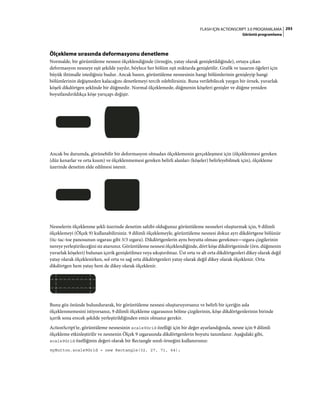 293FLASH IÇIN ACTIONSCRIPT 3.0 PROGRAMLAMA
Görüntü programlama
Ölçekleme sırasında deformasyonu denetleme
Normalde, bir görüntüleme nesnesi ölçeklendiğinde (örneğin, yatay olarak genişletildiğinde), ortaya çıkan
deformasyon nesneye eşit şekilde yayılır, böylece her bölüm eşit miktarda genişletilir. Grafik ve tasarım öğeleri için
büyük ihtimalle istediğiniz budur. Ancak bazen, görüntüleme nesnesinin hangi bölümlerinin genişleyip hangi
bölümlerinin değişmeden kalacağını denetlemeyi tercih edebilirsiniz. Buna verilebilecek yaygın bir örnek, yuvarlak
köşeli dikdörtgen şeklinde bir düğmedir. Normal ölçeklemede, düğmenin köşeleri genişler ve düğme yeniden
boyutlandırıldıkça köşe yarıçapı değişir.
Ancak bu durumda, görünebilir bir deformasyon olmadan ölçeklemenin gerçekleşmesi için (ölçeklenmesi gereken
(düz kenarlar ve orta kısım) ve ölçeklenmemesi gereken belirli alanları (köşeler) belirleyebilmek için), ölçekleme
üzerinde denetim elde edilmesi istenir.
Nesnelerin ölçeklenme şekli üzerinde denetim sahibi olduğunuz görüntüleme nesneleri oluşturmak için, 9 dilimli
ölçeklemeyi (Ölçek 9) kullanabilirsiniz. 9 dilimli ölçeklemeyle, görüntüleme nesnesi dokuz ayrı dikdörtgene bölünür
(tic-tac-toe panosunun ızgarası gibi 3/3 ızgara). Dikdörtgenlerin aynı boyutta olması gerekmez—ızgara çizgilerinin
nereye yerleştirileceğini siz atarsınız. Görüntüleme nesnesi ölçeklendiğinde, dört köşe dikdörtgeninde (örn. düğmenin
yuvarlak köşeleri) bulunan içerik genişletilmez veya sıkıştırılmaz. Üst orta ve alt orta dikdörtgenleri dikey olarak değil
yatay olarak ölçeklenirken, sol orta ve sağ orta dikdörtgenleri yatay olarak değil dikey olarak ölçeklenir. Orta
dikdörtgen hem yatay hem de dikey olarak ölçeklenir.
Bunu göz önünde bulundurarak, bir görüntüleme nesnesi oluşturuyorsanız ve belirli bir içeriğin asla
ölçeklenmemesini istiyorsanız, 9 dilimli ölçekleme ızgarasının bölme çizgilerinin, köşe dikdörtgenlerinin birinde
içerik sona erecek şekilde yerleştirildiğinden emin olmanız gerekir.
ActionScript'te, görüntüleme nesnesinin scale9Grid özelliği için bir değer ayarlandığında, nesne için 9 dilimli
ölçekleme etkinleştirilir ve nesnenin Ölçek 9 ızgarasında dikdörtgenlerin boyutu tanımlanır. Aşağıdaki gibi,
scale9Grid özelliğinin değeri olarak bir Rectangle sınıfı örneğini kullanırsınız:
myButton.scale9Grid = new Rectangle(32, 27, 71, 64);
 