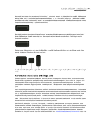 294FLASH IÇIN ACTIONSCRIPT 3.0 PROGRAMLAMA
Görüntü programlama
Rectangle yapıcısının dört parametresi, x koordinatı, y koordinatı, genişlik ve yüksekliktir. Bu örnekte, dikdörtgenin
sol üst köşesi, myButton adındaki görüntüleme nesnesinde x: 32, y: 27 noktasına yerleştirilir. Dikdörtgen 71 piksel
genişlikte ve 64 piksel uzunluktadır (Böylece sağ kenarı görüntüleme nesnesindeki 103 x koordinatında ve alt kenarı
da görüntüleme nesnesindeki 92 y koordinatındadır.)
Rectangle örneğinin tanımladığı bölgede bulunan gerçek alan, Ölçek 9 ızgarasının orta dikdörtgenini temsil eder.
Diğer dikdörtgenler, burada gösterildiği gibi, Rectangle örneğinin kenarları genişletilerek Flash Player ve AIR
tarafından hesaplanır:
Bu durumda, düğme yukarı veya aşağı ölçeklendikçe, yuvarlak köşeler genişletilmez veya daraltılmaz ancak diğer
alanlar ölçeklemeyi barındıracak şekilde ayarlanır.
A. myButton.width = 131;myButton.height = 106; B. myButton.width = 73;myButton.height = 69; C. myButton.width = 54;myButton.height
= 141;
Görüntüleme nesnelerini önbelleğe alma
İster bir uygulama, isterse karmaşık komut dosyaları yazılmış animasyonlar oluşturun, Flash'taki tasarımlarınızın
boyutu arttıkça, performans ve eniyileştirmeyi göz önünde bulundurmanız gerekir. Statik kalan bir içeriğiniz (örn.
dikdörtgen bir Shape örneği) olduğunda, Flash Player ve AIR uygulaması içeriği eniyileştirmez. Bu nedenle,
dikdörtgenin konumunu değiştirdiğinizde, Flash Player veya AIR uygulaması Shape örneğinin tamamını yeniden
çizer.
SWF dosyanızın performansını artırmak için, belirtilen görüntüleme nesnelerini önbelleğe alabilirsiniz. Görüntüleme
nesnesi, bir yüzeydir, temel olarak örneğin vektör verilerinin bir bitmap sürümü olup SWF dosyanızın akışı sırasında
çok da değiştirmek istemediğiniz verilerdir. Bu nedenle, önbelleğe almanın etkinleştirilmiş olduğu örnekler, SWF
dosyası oynatıldıkça sürekli olarak yeniden çizilmez, bu da SWF dosyasının hızlı şekilde oluşturulmasını sağlar.
Not: Vektör verilerini güncelleyebilirsiniz, bu sürede yüzey yeniden oluşturulur. Dolayısıyla, yüzeyde önbelleğe alınan
vektör verilerinin SWF dosyasının tamamında aynı kalması gerekmez.
Görüntüleme nesnesinin cacheAsBitmap özelliği true değerine ayarlandığında, görüntüleme nesnesinin kendi
bitmap temsilini önbelleğe alması sağlanır. Flash Player veya AIR uygulaması, örnek için bir yüzey nesnesi oluşturur
ve bu nesne vektör verisi yerine önbelleğe alınmış bir bitmaptir. Görüntüleme nesnesinin sınırlarını değiştirirseniz,
yüzey yeniden boyutlandırılmaz, yeniden oluşturulur. Yüzeyler diğer yüzeylerin içinde yuvalanabilir. Alt yüzey,
bitmapini üst yüzeyinin üzerine kopyalar. Daha fazla bilgi için, bkz. “Bitmap önbelleğe almayı etkinleştirme” sayfa 296.
CBA
 