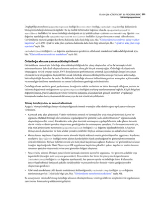 295FLASH IÇIN ACTIONSCRIPT 3.0 PROGRAMLAMA
Görüntü programlama
DisplayObject sınıfının opaqueBackground özelliği ile scrollRect özelliği, cacheAsBitmap özelliği kullanılarak
bitmapin önbelleğe alınmasıyla ilgilidir. Bu üç özellik birbirinden bağımsız olsa da, opaqueBackground ve
scrollRect özellikleri, bir nesne önbelleğe alındığında en iyi şekilde çalışır—yalnızca cacheAsBitmap öğesini true
değerine ayarladığınızda opaqueBackground ve scrollRect özellikleri için performans avantajı elde edersiniz.
Görüntüleme nesnesi içeriğini kaydırma hakkında daha fazla bilgi için, bkz. “Görüntüleme nesnelerini yatay ve dikey
kaydırma” sayfa 290. Opak bir arka plan ayarlama hakkında daha fazla bilgi almak için, bkz. “Opak bir arka plan rengi
ayarlama” sayfa 296.
cacheAsBitmap özelliğini true değerine ayarlamanızı gerektiren, alfa kanalı maskeleme hakkında bilgi almak için,
bkz. “Görüntüleme nesnelerini maskeleme” sayfa 301.
Önbelleğe alma ne zaman etkinleştirilmeli
Görüntüleme nesnesi için önbelleğe alma etkinleştirildiğinde bir yüzey oluşturulur ve bu da karmaşık vektör
animasyonlarının daha hızlı oluşturulmasına yardımcı olma gibi birçok avantaj sağlar. Önbelleği etkinleştirmek
isteyeceğiniz birçok senaryo vardır. SWF dosyalarınızın performansını artırmak için önbelleğe almayı her zaman
etkinleştirmek isteyeceğiniz düşünülebilir ancak önbelleğe almanın etkinleştirilmesinin performansı artırmadığı,
hatta düşürdüğü durumlar da vardır. Bu bölümde, önbelleğe almanın kullanılması gereken senaryolar açıklanmakta
ve normal görüntüleme nesnelerinin ne zaman kullanılması gerektiği anlatılmaktadır.
Önbelleğe alınan verilerin genel performansı, örneğinizin vektör verilerinin ne kadar karmaşık olduğuna, verinin ne
kadarını değiştirmek istediğinize ve opaqueBackground özelliğini ayarlayıp ayarlamamanıza bağlıdır. Küçük bölgeleri
değiştiriyorsanız, yüzey kullanma ile vektör verilerini kullanma arasındaki fark gözardı edilebilir. Uygulamayı
konuşlandırmadan önce çalışmanızla iki senaryoyu da test etmek isteyebilirsiniz.
Bitmap önbelleğe alma ne zaman kullanılmalı
Aşağıda, bitmap önbelleğe almayı etkinleştirdiğinizde önemli avantajlar elde edebileceğiniz tipik senaryolara yer
verilmiştir.
• Karmaşık arka plan görüntüsü: Vektör verilerinin ayrıntılı ve karmaşık bir arka plan görüntüsünü içeren bir
uygulama (belki de bitmapi izle komutunu uyguladığınız bir görüntü ya da Adobe Illustrator® uygulamasında
oluşturduğunuz bir resim). Karakterlere arka plan üzerinde animasyon uygulayabilirsiniz, arka planın devamlı
olarak vektör verilerini yeniden oluşturması gerektiğinden bu animasyonu yavaşlatır. Performansı artırmak için,
arka plan görüntüleme nesnesinin opaqueBackground özelliğini true değerine ayarlayabilirsiniz. Arka plan
bitmap olarak oluşturulur ve hızlı şekilde yeniden çizilebilir, böylece animasyonunuz da daha hızlı oynatılır.
• Metin alanını kaydırma: Kaydırılan metin alanında büyük miktarda metin görüntüleyen bir uygulama. Kaydırma
sınırlarıyla (scrollRect özelliği) metin alanını kaydırılabilir olarak ayarladığınız bir görüntüleme nesnesine
yerleştirebilirsiniz. Böylece belirtilen örnek için hızlı piksel kaydırması sağlanır. Kullanıcı bir görüntüleme nesnesi
örneğini kaydırdığında, Flash Player veya AIR uygulaması kaydırılan pikselleri yukarı kaydırır ve metin alanının
tamamını yeniden oluşturmak yerine yeni gösterilen bölgeyi oluşturur.
• Pencereleme sistemi: Örtüşen pencerelerin karmaşık sistemini içeren bir uygulama. Her pencere açılabilir veya
kapatılabilir (örneğin, web tarayıcısı pencereleri). Pencerelerin her birini bir yüzey olarak işaretlerseniz
(cacheAsBitmap özelliğini true değerine ayarlayarak), her pencere ayrılır ve önbelleğe alınır. Kullanıcılar,
pencereleri birbiriyle örtüşecek şekilde sürükleyebilir ve pencerelerin her birinin vektör içeriğini yeniden
oluşturması gerekmez
• Alfa kanalı maskeleme: Alfa kanalı maskelemeyi kullandığınızda, cacheAsBitmap özelliğini true değerine
ayarlamanız gerekir. Daha fazla bilgi için, bkz. “Görüntüleme nesnelerini maskeleme” sayfa 301.
Bu senaryoların tümünde bitmap önbelleğe almanın etkinleştirilmesi, vektör grafiklerini eniyileştirerek uygulamanın
yanıt verme hızını artırıp etkileşimini geliştirir.
 