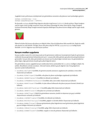 297FLASH IÇIN ACTIONSCRIPT 3.0 PROGRAMLAMA
Görüntü programlama
Aşağıdaki örnek, performansı eniyileştirmek için görüntüleme nesnesinin arka planının nasıl ayarlandığını gösterir:
myShape.cacheAsBitmap = true;
myShape.opaqueBackground = 0xFF0000;
Bu durumda, myShape adındaki Shape öğesinin arka plan rengi kırmızı (0xFF0000) olarak ayarlanır. Shape örneğinin
yeşil bir üçgen çizimi içerdiği varsayılırsa, beyaz arka planın bulunduğu bir Sahne Alanı'nda bu, Shape örneğinin
sınırlama kutusunda (Shape örneğini tamamen kapsayan dikdörtgen) boş alanın kırmızı olduğu yeşil bir üçgen olarak
görünür.
Elbette bu kodun düz kırmızı arka planın yer aldığı bir Sahne Alanı ile kullanılması daha mantıklı olur. Başka bir renkli
arka planda, bu renk belirtilir. Örneğin, beyaz arka plana sahip bir SWF'de, opaqueBackground özelliği büyük
ihtimalle 0xFFFFFF değerine veya sade beyaza ayarlanır.
Karışım modları uygulama
Karışım modları, üçüncü bir renk oluşturmak için bir görüntünün renklerinin (temel görüntü) başka bir görüntünün
renkleriyle (karışım görüntüsü) birleştirilmesini içerir—sonuçta elde edilen görüntü, gerçekten ekranda görüntülenen
görüntüdür. Sonuçta elde edilen görüntüdeki aynı konum için bir piksel değeri üretmek üzere, bir görüntüdeki her
piksel değeri, diğer görüntünün karşılık gelen piksel değeriyle işlenir.
Her görüntüleme nesnesi, aşağıdaki karışım modlarından birine ayarlanabilen bir blendMode özelliğine sahiptir. Bu
sabitler, BlendMode sınıfında tanımlanır. Alternatif olarak, sabitlerin gerçek değerleri olan String değerlerini
(parantez içinde) kullanabilirsiniz.
• BlendMode.ADD ("add"): Genellikle, iki görüntü arasında animasyon uygulanmış bir aydınlatıcı erime efekti
oluşturmak için kullanılır.
• BlendMode.ALPHA ("alpha"): Genellikle, arka plana ön planın saydamlığını uygulamak için kullanılır.
• BlendMode.DARKEN ("darken"): Genellikle tür eklemek için kullanılır.
• BlendMode.DIFFERENCE ("difference"): Genellikle, daha canlı renkler oluşturmak için kullanılır.
• BlendMode.ERASE ("erase"): Genellikle, ön plan alfasını kullanarak arka planın parçasını kesmek (silmek) için
kullanılır.
• BlendMode.HARDLIGHT ("hardlight"): Genellikle gölge efekti oluşturmak için kullanılır.
• BlendMode.INVERT ("invert"): Arka planı ters çevirmek için kullanılır.
• BlendMode.LAYER ("layer"): Belirli bir görüntüleme nesnesine yönelik ön oluşturma için geçici arabellek
oluşturulmasını zorlamak için kullanılır.
• BlendMode.LIGHTEN ("lighten"): Genellikle, tür eklemek için kullanılır.
• BlendMode.MULTIPLY ("multiply"): Genellikle, gölgeler ve derinlik efektleri oluşturmak için kullanılır.
• BlendMode.NORMAL ("normal"): Karışım görüntüsünün piksel değerlerinin temel görüntünün piksel değerlerini
geçersiz kıldığını belirtmek için kullanılır.
• BlendMode.OVERLAY ("overlay"): Genellikle, gölge efekti oluşturmak için kullanılır.
• BlendMode.SCREEN ("screen"): Genellikle, vurgular ve mercek parlaması oluşturmak için kullanılır.
 