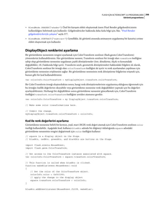 298FLASH IÇIN ACTIONSCRIPT 3.0 PROGRAMLAMA
Görüntü programlama
• BlendMode.SHADER ("shader"): Özel bir karışım efekti oluşturmak üzere Pixel Bender gölgelendiricisinin
kullanıldığını belirtmek için kullanılır. Gölgelendiriciler hakkında daha fazla bilgi için, bkz. “Pixel Bender
gölgelendiricileriyle çalışma” sayfa 377.
• BlendMode.SUBTRACT ("subtract"): Genellikle, iki görüntü arasında animasyon uygulanmış bir karartıcı erime
efekti oluşturmak için kullanılır.
DisplayObject renklerini ayarlama
Bir görüntüleme nesnesinin rengini ayarlamak için ColorTransform sınıfının (flash.geom.ColorTransform)
yöntemlerini kullanabilirsiniz. Her görüntüleme nesnesi, Transform sınıfının bir örneği olan transform özelliğine
sahip olup görüntüleme nesnesine uygulanan çeşitli dönüştürmeler (örn. döndürme, ölçek ve konumdaki
değişiklikler, vb.) hakkında bilgi içerir. Transform sınıfı, geometrik dönüştürmeleri hakkındaki bilgilere ek olarak,
ColorTransform sınıfının bir örneği olan colorTransform özelliğini de içerir ve renk ayarlamaları yapılması için
görüntüleme nesnesine erişilmesini sağlar. Bir görüntüleme nesnesinin renk dönüştürme bilgilerine erişmek için,
bunun gibi bir kod kullanabilirsiniz:
var colorInfo:ColorTransform = myDisplayObject.transform.colorTransform;
Bir ColorTransform örneği oluşturduktan sonra, hangi renk dönüştürmelerinin uygulanmış olduğunu öğrenmek için
bu örneğin özellik değerlerini okuyabilir veya görüntüleme nesnesine renk değişiklikleri yapmak için bu değerleri
ayarlayabilirsiniz. Herhangi bir değişiklikten sonra görüntüleme nesnesini güncellemek için, ColorTransform
özelliğini transform.colorTransform özelliğine yeniden atamanız gerekir.
var colorInfo:ColorTransform = my DisplayObject.transform.colorTransform;
// Make some color transformations here.
// Commit the change.
myDisplayObject.transform.colorTransform = colorInfo;
Kod ile renk değerlerini ayarlama
Görüntüleme nesnesine belirli bir kırmızı, yeşil, mavi (RGB) renk değeri atamak için ColorTransform sınıfının color
özelliği kullanılabilir. Aşağıdaki kod, kullanıcı blueBtn adında bir düğmeyi tıklattığında square adındaki
görüntüleme nesnesinin rengini değiştirmek için color özelliğini kullanır:
// square is a display object on the Stage.
// blueBtn, redBtn, greenBtn, and blackBtn are buttons on the Stage.
import flash.events.MouseEvent;
import flash.geom.ColorTransform;
// Get access to the ColorTransform instance associated with square.
var colorInfo:ColorTransform = square.transform.colorTransform;
// This function is called when blueBtn is clicked.
function makeBlue(event:MouseEvent):void
{
// Set the color of the ColorTransform object.
colorInfo.color = 0x003399;
// apply the change to the display object
square.transform.colorTransform = colorInfo;
}
blueBtn.addEventListener(MouseEvent.CLICK, makeBlue);
 