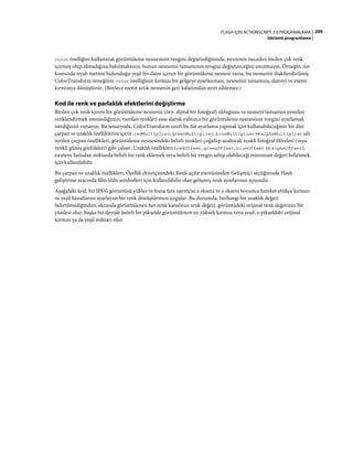 299FLASH IÇIN ACTIONSCRIPT 3.0 PROGRAMLAMA
Görüntü programlama
color özelliğini kullanarak görüntüleme nesnesinin rengini değiştirdiğinizde, nesnenin önceden birden çok renk
içermiş olup olmadığına bakılmaksızın, bunun nesnenin tamamının rengini değiştireceğini unutmayın. Örneğin, üst
kısmında siyah metnin bulunduğu yeşil bir daire içeren bir görüntüleme nesnesi varsa, bu nesnenin ilişkilendirilmiş
ColorTransform örneğinin color özelliğinin kırmızı bir gölgeye ayarlanması, nesnenin tamamını, daireyi ve metni
kırmızıya dönüştürür. (Böylece metin artık nesnenin geri kalanından ayırt edilemez.)
Kod ile renk ve parlaklık efektlerini değiştirme
Birden çok renk içeren bir görüntüleme nesneniz (örn. dijital bir fotoğraf) olduğunu ve nesneyi tamamen yeniden
renklendirmek istemediğinizi; varolan renkleri esas alarak yalnızca bir görüntüleme nesnesinin rengini ayarlamak
istediğinizi varsayın. Bu senaryoda, ColorTransform sınıfı bu tür ayarlama yapmak için kullanabileceğiniz bir dizi
çarpan ve uzaklık özelliklerini içerir. redMultiplier, greenMultiplier, blueMultiplier ve alphaMultiplier adı
verilen çarpan özellikleri, görüntüleme nesnesindeki belirli renkleri çoğaltıp azaltarak renkli fotoğraf filtreleri (veya
renkli güneş gözlükleri) gibi çalışır. Uzaklık özellikleri (redOffset, greenOffset, blueOffset ve alphaOffset),
nesneye fazladan miktarda belirli bir renk eklemek veya belirli bir rengin sahip olabileceği minimum değeri belirtmek
için kullanılabilir.
Bu çarpan ve uzaklık özellikleri, Özellik denetçisindeki Renk açılır menüsünden Gelişmiş'i seçtiğinizde Flash
geliştirme aracında film klibi sembolleri için kullanılabilir olan gelişmiş renk ayarlarının aynısıdır.
Aşağıdaki kod, bir JPEG görüntüsü yükler ve buna fare işaretçisi x ekseni ve y ekseni boyunca hareket ettikçe kırmızı
ve yeşil kanallarını ayarlayan bir renk dönüştürmesi uygular. Bu durumda, herhangi bir uzaklık değeri
belirtilmediğinden, ekranda görüntülenen her renk kanalının renk değeri, görüntüdeki orijinal renk değerinin bir
yüzdesi olur, başka bir deyişle belirli bir pikselde görüntülenen en yüksek kırmızı veya yeşil, o pikseldeki orijinal
kırmızı ya da yeşil miktarı olur.
 