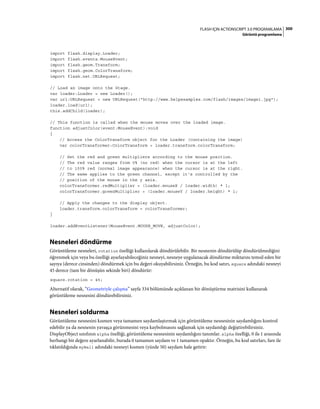 300FLASH IÇIN ACTIONSCRIPT 3.0 PROGRAMLAMA
Görüntü programlama
import flash.display.Loader;
import flash.events.MouseEvent;
import flash.geom.Transform;
import flash.geom.ColorTransform;
import flash.net.URLRequest;
// Load an image onto the Stage.
var loader:Loader = new Loader();
var url:URLRequest = new URLRequest("http://www.helpexamples.com/flash/images/image1.jpg");
loader.load(url);
this.addChild(loader);
// This function is called when the mouse moves over the loaded image.
function adjustColor(event:MouseEvent):void
{
// Access the ColorTransform object for the Loader (containing the image)
var colorTransformer:ColorTransform = loader.transform.colorTransform;
// Set the red and green multipliers according to the mouse position.
// The red value ranges from 0% (no red) when the cursor is at the left
// to 100% red (normal image appearance) when the cursor is at the right.
// The same applies to the green channel, except it's controlled by the
// position of the mouse in the y axis.
colorTransformer.redMultiplier = (loader.mouseX / loader.width) * 1;
colorTransformer.greenMultiplier = (loader.mouseY / loader.height) * 1;
// Apply the changes to the display object.
loader.transform.colorTransform = colorTransformer;
}
loader.addEventListener(MouseEvent.MOUSE_MOVE, adjustColor);
Nesneleri döndürme
Görüntüleme nesneleri, rotation özelliği kullanılarak döndürülebilir. Bir nesnenin döndürülüp döndürülmediğini
öğrenmek için veya bu özelliği ayarlayabileceğiniz nesneyi, nesneye uygulanacak döndürme miktarını temsil eden bir
sayıya (derece cinsinden) döndürmek için bu değeri okuyabilirsiniz. Örneğin, bu kod satırı, square adındaki nesneyi
45 derece (tam bir dönüşün sekizde biri) döndürür:
square.rotation = 45;
Alternatif olarak, “Geometriyle çalışma” sayfa 334 bölümünde açıklanan bir dönüştürme matrisini kullanarak
görüntüleme nesnesini döndürebilirsiniz.
Nesneleri soldurma
Görüntüleme nesnesini kısmen veya tamamen saydamlaştırmak için görüntüleme nesnesinin saydamlığını kontrol
edebilir ya da nesnenin yavaşça görünmesini veya kaybolmasını sağlamak için saydamlığı değiştirebilirsiniz.
DisplayObject sınıfının alpha özelliği, görüntüleme nesnesinin saydamlığını tanımlar. alpha özelliği, 0 ile 1 arasında
herhangi bir değere ayarlanabilir, burada 0 tamamen saydam ve 1 tamamen opaktır. Örneğin, bu kod satırları, fare ile
tıklatıldığında myBall adındaki nesneyi kısmen (yüzde 50) saydam hale getirir:
 