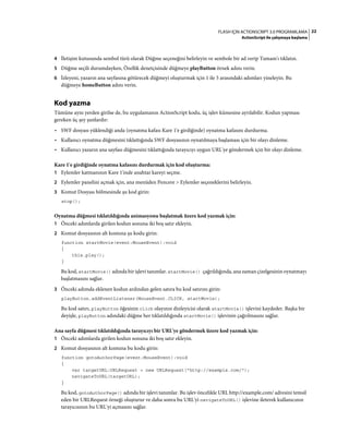 22FLASH IÇIN ACTIONSCRIPT 3.0 PROGRAMLAMA
ActionScript ile çalışmaya başlama
4 İletişim kutusunda sembol türü olarak Düğme seçeneğini belirleyin ve sembole bir ad verip Tamam'ı tıklatın.
5 Düğme seçili durumdayken, Özellik denetçisinde düğmeye playButton örnek adını verin.
6 İzleyeni, yazarın ana sayfasına götürecek düğmeyi oluşturmak için 1 ile 5 arasındaki adımları yineleyin. Bu
düğmeye homeButton adını verin.
Kod yazma
Tümüne aynı yerden girilse de, bu uygulamanın ActionScript kodu, üç işlev kümesine ayrılabilir. Kodun yapması
gereken üç şey şunlardır:
• SWF dosyası yüklendiği anda (oynatma kafası Kare 1'e girdiğinde) oynatma kafasını durdurma.
• Kullanıcı oynatma düğmesini tıklattığında SWF dosyasının oynatılmaya başlaması için bir olayı dinleme.
• Kullanıcı yazarın ana sayfası düğmesini tıklattığında tarayıcıyı uygun URL'ye göndermek için bir olayı dinleme.
Kare 1'e girdiğinde oynatma kafasını durdurmak için kod oluşturma:
1 Eylemler katmanının Kare 1'inde anahtar kareyi seçme.
2 Eylemler panelini açmak için, ana menüden Pencere > Eylemler seçeneklerini belirleyin.
3 Komut Dosyası bölmesinde şu kod girin:
stop();
Oynatma düğmesi tıklatıldığında animasyonu başlatmak üzere kod yazmak için:
1 Önceki adımlarda girilen kodun sonuna iki boş satır ekleyin.
2 Komut dosyasının alt kısmına şu kodu girin:
function startMovie(event:MouseEvent):void
{
this.play();
}
Bu kod, startMovie() adında bir işlevi tanımlar. startMovie() çağrıldığında, ana zaman çizelgesinin oynatmayı
başlatmasını sağlar.
3 Önceki adımda eklenen kodun ardından gelen satıra bu kod satırını girin:
playButton.addEventListener(MouseEvent.CLICK, startMovie);
Bu kod satırı, playButton öğesinin click olayının dinleyicisi olarak startMovie() işlevini kaydeder. Başka bir
deyişle, playButton adındaki düğme her tıklatıldığında startMovie() işlevinin çağrılmasını sağlar.
Ana sayfa düğmesi tıklatıldığında tarayıcıyı bir URL'ye göndermek üzere kod yazmak için:
1 Önceki adımlarda girilen kodun sonuna iki boş satır ekleyin.
2 Komut dosyasının alt kısmına bu kodu girin:
function gotoAuthorPage(event:MouseEvent):void
{
var targetURL:URLRequest = new URLRequest("http://example.com/");
navigateToURL(targetURL);
}
Bu kod, gotoAuthorPage() adında bir işlevi tanımlar. Bu işlev öncelikle URL http://example.com/ adresini temsil
eden bir URLRequest örneği oluşturur ve daha sonra bu URL'yi navigateToURL() işlevine ileterek kullanıcının
tarayıcısının bu URL'yi açmasını sağlar.
 
