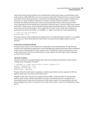 302FLASH IÇIN ACTIONSCRIPT 3.0 PROGRAMLAMA
Görüntü programlama
Maske olarak hareket eden görüntüleme nesnesi sürüklenebilir, dinamik olarak yeniden boyutlandırılabilir, tek bir
maske içinde ayrı şekiller kullanabilir ve bu nesneye animasyon uygulanabilir. Maske görüntüleme nesnesinin mutlaka
görüntüleme listesine eklenmesi gerekmez. Ancak, Sahne Alanı ölçeklendiğinde maske nesnesinin ölçeklenmesini
istiyorsanız veya maske ile kullanıcı etkileşimini (örn. kullanıcı tarafından denetlenen sürükleme ve yeniden
boyutlandırma) etkinleştirmek istiyorsanız, maske nesnesinin görüntüleme listesine eklenmesi gerekir. Maske
nesnesi, görüntüleme listesine eklendiği sürece, görüntüleme nesnelerinin gerçek z dizininin (önden arkaya sıralama)
önemi yoktur. (Maske nesnesi, maske olarak görüntülenmek dışında ekranda görüntülenmez.) Maske nesnesi birden
çok kare içeren bir MovieClip örneğiyse, zaman çizelgesinde tüm kareleri oynatır; maske nesnesi maske görevi
görmeseydi de bu durum aynı olacaktır. mask özelliğini null değerine ayarlayarak bir maskeyi kaldırabilirsiniz:
// remove the mask from mySprite
mySprite.mask = null;
Bir maskeyi, başka bir maskeyi maskelemek için kullanamazsınız. Bir maske görüntüleme nesnesinin alpha özelliğini
ayarlayamazsınız. Maske olarak kullanılan bir görüntüleme nesnesinde yalnızca dolgular kullanılır; konturlar
yoksayılır.
Aygıt fontlarını maskeleme hakkında
Bir aygıt fontunda ayarlanan metni maskelemek için görüntüleme nesnesi kullanabilirsiniz. Bir aygıt fontunda
ayarlanan metni maskelemek için görüntüleme nesnesi kullandığınızda, maskeleme şekli olarak maskenin dikdörtgen
sınırlama kutusu kullanılır. Başka bir deyişle, aygıt font metni için dikdörtgen olmayan bir görüntüleme nesnesi
maskesi oluşturursanız, SWF dosyasında görüntülenen maske, maskenin kendi şekli değil, maskenin dikdörtgen
sınırlama kutusunun şeklidir.
Alfa kanalı maskeleme
Alfa kanalı maskeleme, burada gösterildiği gibi hem maske hem de maskelenen görüntüleme nesneleri bitmap
önbelleğe almayı kullandığında desteklenir:
// maskShape is a Shape instance which includes a gradient fill.
mySprite.cacheAsBitmap = true;
maskShape.cacheAsBitmap = true;
mySprite.mask = maskShape;
Örneğin, alfa kanalı maskelemenin bir uygulaması, maskelenen görüntüleme nesnesine uygulanan bir filtreden
bağımsız olarak maske nesnesinde bir filtre kullanılmasıdır.
Aşağıdaki örnekte, Sahne Alanı'na harici bir görüntü dosyası yüklenir. Bu görüntü (daha net olmak gerekirse,
yüklenen Loader örneği), maskelenen görüntüleme nesnesidir. Görüntünün üzerine bir oval degrade çizilir
(kenarlardaki saydama ortadan düz siyah soldurma); bu alfa maskesi olacaktır. Her iki görüntüleme nesnesinde
bitmap önbelleğe alma etkindir. Oval, görüntü için bir maske olarak ayarlanır ve daha sonra sürüklenebilir duruma
getirilir.
 