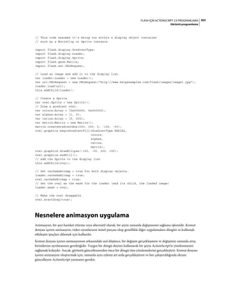 303FLASH IÇIN ACTIONSCRIPT 3.0 PROGRAMLAMA
Görüntü programlama
// This code assumes it's being run within a display object container
// such as a MovieClip or Sprite instance.
import flash.display.GradientType;
import flash.display.Loader;
import flash.display.Sprite;
import flash.geom.Matrix;
import flash.net.URLRequest;
// Load an image and add it to the display list.
var loader:Loader = new Loader();
var url:URLRequest = new URLRequest("http://www.helpexamples.com/flash/images/image1.jpg");
loader.load(url);
this.addChild(loader);
// Create a Sprite.
var oval:Sprite = new Sprite();
// Draw a gradient oval.
var colors:Array = [0x000000, 0x000000];
var alphas:Array = [1, 0];
var ratios:Array = [0, 255];
var matrix:Matrix = new Matrix();
matrix.createGradientBox(200, 100, 0, -100, -50);
oval.graphics.beginGradientFill(GradientType.RADIAL,
colors,
alphas,
ratios,
matrix);
oval.graphics.drawEllipse(-100, -50, 200, 100);
oval.graphics.endFill();
// add the Sprite to the display list
this.addChild(oval);
// Set cacheAsBitmap = true for both display objects.
loader.cacheAsBitmap = true;
oval.cacheAsBitmap = true;
// Set the oval as the mask for the loader (and its child, the loaded image)
loader.mask = oval;
// Make the oval draggable.
oval.startDrag(true);
Nesnelere animasyon uygulama
Animasyon, bir şeyi hareket ettirme veya alternatif olarak, bir şeyin zamanla değişmesini sağlama işlemidir. Komut
dosyası içeren animasyon, video oyunlarının temel parçası olup genellikle diğer uygulamalara düzgün ve kullanışlı
etkileşim ipuçları eklemek için kullanılır.
Komut dosyası içeren animasyonun arkasındaki asıl düşünce, bir değişim gerçekleşmesi ve değişimin zamanla artış
birimlerine ayrılmasının gerektiğidir. Yaygın bir döngü deyimi kullanarak bir şeyin ActionScript'te yinelenmesini
sağlamak kolaydır. Ancak, görüntü güncellenmeden önce bir döngü tüm yinelemelerini gerçekleştirir. Komut dosyası
içeren animasyon oluşturmak için, zamanla aynı eylemi art arda gerçekleştiren ve her çalıştırıldığında ekranı
güncelleyen ActionScript yazmanız gerekir.
 