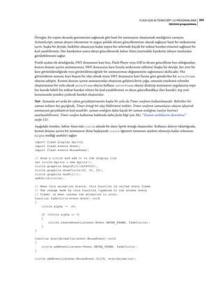 304FLASH IÇIN ACTIONSCRIPT 3.0 PROGRAMLAMA
Görüntü programlama
Örneğin, bir topun ekranda gezinmesini sağlamak gibi basit bir animasyon oluşturmak istediğinizi varsayın.
ActionScript, zaman akışını izlemenize ve uygun şekilde ekranı güncellemenize olanak sağlayan basit bir mekanizma
içerir, başka bir deyişle, hedefine ulaşıncaya kadar topun her seferinde küçük bir miktar hareket etmesini sağlayan bir
kod yazabilirsiniz. Her hareketten sonra ekran güncellenerek Sahne Alanı üzerindeki hareketin izleyen tarafından
görülebilmesini sağlar.
Pratik açıdan ele alındığında, SWF dosyasının kare hızı, Flash Player veya AIR'in ekranı güncelleme hızı olduğundan,
komut dosyası içeren animasyonun, SWF dosyasının kare hızıyla senkronize edilmesi (başka bir deyişle, her yeni bir
kare görüntülendiğinde veya görüntüleneceğinde bir animasyonun değişmesinin sağlanması) akıllıcadır. Her
görüntüleme nesnesi, kare başına bir olay olmak üzere SWF dosyasının kare hızına göre gönderilen bir enterFrame
olayına sahiptir. Komut dosyası içeren animasyonlar oluşturan geliştiricilerin çoğu, zamanla yinelenen eylemler
oluşturmanın bir yolu olarak enterFrame olayını kullanır. enterFrame olayını dinleyip animasyon uygulanmış topu
her karede belirli bir miktar hareket ettiren bir kod yazabilirsiniz ve ekran güncellendikçe (her karede), top yeni
konumunda yeniden çizilerek hareket oluşturulur.
Not: Zamanla art arda bir eylem gerçekleştirmenin başka bir yolu da Timer sınıfının kullanılmasıdır. Belirtilen bir
zaman miktarı her geçtiğinde, Timer örneği bir olay bildirimini tetikler. Timer sınıfının zamanlayıcı olayını işleyerek
animasyon gerçekleştiren kod yazabilir, zaman aralığını daha küçük bir zaman aralığına (saniye kesrine)
ayarlayabilirsiniz. Timer sınıfını kullanma hakkında daha fazla bilgi için, bkz. “Zaman aralıklarını denetleme”
sayfa 132.
Aşağıdaki örnekte, Sahne Alanı'nda circle adında bir daire Sprite örneği oluşturulur. Kullanıcı daireyi tıklattığında,
komut dosyası içeren bir animasyon dizisi başlayarak circle öğesinin tamamen saydam oluncaya kadar solmasını
(alpha özelliği azaltılır) sağlar:
import flash.display.Sprite;
import flash.events.Event;
import flash.events.MouseEvent;
// draw a circle and add it to the display list
var circle:Sprite = new Sprite();
circle.graphics.beginFill(0x990000);
circle.graphics.drawCircle(50, 50, 50);
circle.graphics.endFill();
addChild(circle);
// When this animation starts, this function is called every frame.
// The change made by this function (updated to the screen every
// frame) is what causes the animation to occur.
function fadeCircle(event:Event):void
{
circle.alpha -= .05;
if (circle.alpha <= 0)
{
circle.removeEventListener(Event.ENTER_FRAME, fadeCircle);
}
}
function startAnimation(event:MouseEvent):void
{
circle.addEventListener(Event.ENTER_FRAME, fadeCircle);
}
circle.addEventListener(MouseEvent.CLICK, startAnimation);
 