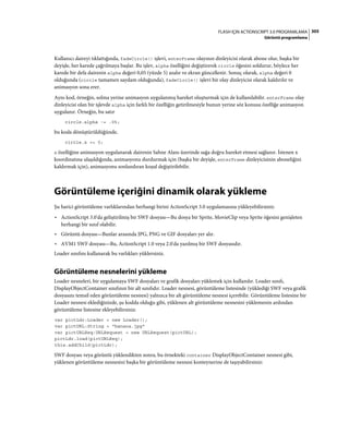 305FLASH IÇIN ACTIONSCRIPT 3.0 PROGRAMLAMA
Görüntü programlama
Kullanıcı daireyi tıklattığında, fadeCircle() işlevi, enterFrame olayının dinleyicisi olarak abone olur, başka bir
deyişle, her karede çağrılmaya başlar. Bu işlev, alpha özelliğini değiştirerek circle öğesini soldurur, böylece her
karede bir defa dairenin alpha değeri 0,05 (yüzde 5) azalır ve ekran güncellenir. Sonuç olarak, alpha değeri 0
olduğunda (circle tamamen saydam olduğunda), fadeCircle() işlevi bir olay dinleyicisi olarak kaldırılır ve
animasyon sona erer.
Aynı kod, örneğin, solma yerine animasyon uygulanmış hareket oluşturmak için de kullanılabilir. enterFrame olay
dinleyicisi olan bir işlevde alpha için farklı bir özelliğin getirilmesiyle bunun yerine söz konusu özelliğe animasyon
uygulanır. Örneğin, bu satır
circle.alpha -= .05;
bu koda dönüştürüldüğünde,
circle.x += 5;
x özelliğine animasyon uygulanarak dairenin Sahne Alanı üzerinde sağa doğru hareket etmesi sağlanır. İstenen x
koordinatına ulaşıldığında, animasyonu durdurmak için (başka bir deyişle, enterFrame dinleyicisinin aboneliğini
kaldırmak için), animasyonu sonlandıran koşul değiştirilebilir.
Görüntüleme içeriğini dinamik olarak yükleme
Şu harici görüntüleme varlıklarından herhangi birini ActionScript 3.0 uygulamasına yükleyebilirsiniz:
• ActionScript 3.0'da geliştirilmiş bir SWF dosyası—Bu dosya bir Sprite, MovieClip veya Sprite öğesini genişleten
herhangi bir sınıf olabilir.
• Görüntü dosyası—Bunlar arasında JPG, PNG ve GIF dosyaları yer alır.
• AVM1 SWF dosyası—Bu, ActionScript 1.0 veya 2.0'da yazılmış bir SWF dosyasıdır.
Loader sınıfını kullanarak bu varlıkları yüklersiniz.
Görüntüleme nesnelerini yükleme
Loader nesneleri, bir uygulamaya SWF dosyaları ve grafik dosyaları yüklemek için kullanılır. Loader sınıfı,
DisplayObjectContainer sınıfının bir alt sınıfıdır. Loader nesnesi, görüntüleme listesinde (yüklediği SWF veya grafik
dosyasını temsil eden görüntüleme nesnesi) yalnızca bir alt görüntüleme nesnesi içerebilir. Görüntüleme listesine bir
Loader nesnesi eklediğinizde, şu kodda olduğu gibi, yüklenen alt görüntüleme nesnesini yüklemenin ardından
görüntüleme listesine ekleyebilirsiniz:
var pictLdr:Loader = new Loader();
var pictURL:String = "banana.jpg"
var pictURLReq:URLRequest = new URLRequest(pictURL);
pictLdr.load(pictURLReq);
this.addChild(pictLdr);
SWF dosyası veya görüntü yüklendikten sonra, bu örnekteki container DisplayObjectContainer nesnesi gibi,
yüklenen görüntüleme nesnesini başka bir görüntüleme nesnesi konteynerine de taşıyabilirsiniz:
 