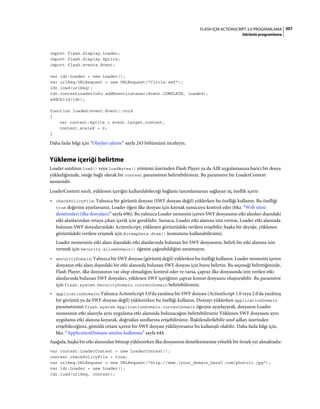 307FLASH IÇIN ACTIONSCRIPT 3.0 PROGRAMLAMA
Görüntü programlama
import flash.display.Loader;
import flash.display.Sprite;
import flash.events.Event;
var ldr:Loader = new Loader();
var urlReq:URLRequest = new URLRequest("Circle.swf");
ldr.load(urlReq);
ldr.contentLoaderInfo.addEventListener(Event.COMPLETE, loaded);
addChild(ldr);
function loaded(event:Event):void
{
var content:Sprite = event.target.content;
content.scaleX = 2;
}
Daha fazla bilgi için “Olayları işleme” sayfa 243 bölümünü inceleyin.
Yükleme içeriği belirtme
Loader sınıfının load() veya loadBytes() yöntemi üzerinden Flash Player ya da AIR uygulamasına harici bir dosya
yüklediğinizde, isteğe bağlı olarak bir context parametresi belirtebilirsiniz. Bu parametre bir LoaderContext
nesnesidir.
LoaderContext sınıfı, yüklenen içeriğin kullanılabileceği bağlamı tanımlamanızı sağlayan üç özellik içerir:
• checkPolicyFile: Yalnızca bir görüntü dosyası (SWF dosyası değil) yüklerken bu özelliği kullanın. Bu özelliği
true değerine ayarlarsanız, Loader öğesi ilke dosyası için kaynak sunucuyu kontrol eder (bkz. “Web sitesi
denetimleri (ilke dosyaları)” sayfa 696). Bu yalnızca Loader nesnesini içeren SWF dosyasının etki alanları dışındaki
etki alanlarından ortaya çıkan içerik için gereklidir. Sunucu, Loader etki alanına izin verirse, Loader etki alanında
bulunan SWF dosyalarındaki ActionScript, yüklenen görüntüdeki verilere erişebilir; başka bir deyişle, yüklenen
görüntüdeki verilere erişmek için BitmapData.draw() komutunu kullanabilirsiniz.
Loader nesnesinin etki alanı dışındaki etki alanlarında bulunan bir SWF dosyasının, belirli bir etki alanına izin
vermek için Security.allowDomain() öğesini çağırabildiğini unutmayın.
• securityDomain: Yalnızca bir SWF dosyası (görüntü değil) yüklerken bu özelliği kullanın. Loader nesnesini içeren
dosyanın etki alanı dışındaki bir etki alanında bulunan SWF dosyası için bunu belirtin. Bu seçeneği belirttiğinizde,
Flash Player, ilke dosyasının var olup olmadığını kontrol eder ve varsa, çapraz ilke dosyasında izin verilen etki
alanlarında bulunan SWF dosyaları, yüklenen SWF içeriğinin çapraz komut dosyasını oluşturabilir. Bu parametre
için flash.system.SecurityDomain.currentDomain belirtebilirsiniz.
• applicationDomain: Yalnızca ActionScript 3.0'da yazılmış bir SWF dosyası (ActionScript 1.0 veya 2.0'da yazılmış
bir görüntü ya da SWF dosyası değil) yüklenirken bu özelliği kullanın. Dosyayı yüklerken applicationDomain
parametresini flash.system.ApplicationDomain.currentDomain öğesine ayarlayarak, dosyanın Loader
nesnesinin etki alanıyla aynı uygulama etki alanında bulunacağını belirtebilirsiniz Yüklenen SWF dosyasını aynı
uygulama etki alanına koyarak, doğrudan sınıflarına erişebilirsiniz. İlişkilendirilebilir sınıf adları üzerinden
erişebileceğiniz, gömülü ortam içeren bir SWF dosyası yüklüyorsanız bu kullanışlı olabilir. Daha fazla bilgi için,
bkz. “ApplicationDomain sınıfını kullanma” sayfa 644.
Aşağıda, başka bir etki alanından bitmap yüklenirken ilke dosyasının denetlenmesine yönelik bir örnek yer almaktadır:
var context:LoaderContext = new LoaderContext();
context.checkPolicyFile = true;
var urlReq:URLRequest = new URLRequest("http://www.[your_domain_here].com/photo11.jpg");
var ldr:Loader = new Loader();
ldr.load(urlReq, context);
 