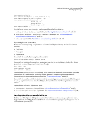 310FLASH IÇIN ACTIONSCRIPT 3.0 PROGRAMLAMA
Görüntü programlama
this.graphics.clear();
this.graphics.lineStyle(1.0, this.lineColor, 1.0);
this.graphics.beginFill(this.fillColor, 1.0);
this.graphics.drawRect(bounds.left - 1,
bounds.top - 1,
bounds.width + 2,
bounds.height + 2);
this.graphics.endFill();
DrawingCanvas sınıfının şu ek yöntemleri, uygulamayla etkileşime bağlı olarak çağrılır:
• addShape() ve describeChildren() yöntemleri, bkz. “Tuvale görüntüleme nesneleri ekleme” sayfa 310
• moveToBack(), moveDown(), moveToFront() ve moveUp() yöntemleri, bkz. “Görüntüleme nesnesi
katmanlamasını yeniden düzenleme” sayfa 313
• onMouseUp() yöntemi, bkz. “Görüntüleme nesnelerini tıklatıp sürükleme” sayfa 312
GeometricSprite sınıfı ve alt sınıfları
Kullanıcının tuvale ekleyebildiği her görüntüleme nesnesi, GeometricSprite sınıfının şu alt sınıflarından birinin
örneğidir:
• CircleSprite
• SquareSprite
• TriangleSprite
GeometricSprite sınıfı, flash.display.Sprite sınıfını genişletir:
public class GeometricSprite extends Sprite
GeometricSprite sınıfı, tüm GeometricSprite nesneleri için ortak olan bir çok özelliği içerir. Bunlar, işleve iletilen
parametreler esas alınarak yapıcı işlevinde ayarlanır. Örneğin:
this.size = size;
this.lineColor = lColor;
this.fillColor = fColor;
GeometricSprite sınıfının geometricShape özelliği, şeklin matematiksel özelliklerini tanımlayıp görsel özelliklerini
tanımlamayan bir IGeometricShape arabirimini tanımlar. IGeometricShape arabirimini uygulayan sınıflar,
GeometricShapes örnek uygulamasında tanımlanır (bkz. “Örnek: GeometricShapes” sayfa 121).
GeometricSprite sınıfı, GeometricSprite öğesinin her bir alt sınıfındaki geçersiz kılma tanımlarında daha fazla işlenen
drawShape() yöntemini tanımlar. Daha fazla bilgi için, ilerleyen bölümlerde bkz. "Tuvale görüntüleme nesneleri
ekleme".
GeometricSprite sınıfı ayrıca şu yöntemleri sağlar:
• onMouseDown() ve onMouseUp() yöntemleri, bkz. “Görüntüleme nesnelerini tıklatıp sürükleme” sayfa 312
• showSelected() ve hideSelected() yöntemleri, bkz. “Görüntüleme nesnelerini tıklatıp sürükleme” sayfa 312
Tuvale görüntüleme nesneleri ekleme
Kullanıcı Şekil Ekle düğmesini tıklattığında, uygulama, DrawingCanvas sınıfının addShape() yöntemini çağırır.
Aşağıdaki örnekte gösterildiği gibi, GeometricSprite alt sınıflarından birinin uygun yapıcı işlevini çağırarak yeni bir
GeometricSprite öğesini başlatır:
 
