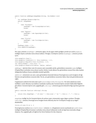 311FLASH IÇIN ACTIONSCRIPT 3.0 PROGRAMLAMA
Görüntü programlama
public function addShape(shapeName:String, len:Number):void
{
var newShape:GeometricSprite;
switch (shapeName)
{
case "Triangle":
newShape = new TriangleSprite(len);
break;
case "Square":
newShape = new SquareSprite(len);
break;
case "Circle":
newShape = new CircleSprite(len);
break;
}
newShape.alpha = 0.8;
this.addChild(newShape);
}
Her yapıcı yöntemi, drawShape() yöntemini çağırır, bu da uygun vektör grafiğini çizmek için sınıfın graphics
özelliğini (Sprite sınıfından miras alınan) kullanır. Örneğin, CircleSprite sınıfının drawShape() yöntemi şu kodu
içerir:
this.graphics.clear();
this.graphics.lineStyle(1.0, this.lineColor, 1.0);
this.graphics.beginFill(this.fillColor, 1.0);
var radius:Number = this.size / 2;
this.graphics.drawCircle(radius, radius, radius);
addShape() işlevinin ikinci satırı ile sonuncu satırı arasındaki satırlar, görüntüleme nesnesinin alpha özelliğini
(DisplayObject sınıfından miras alınan) ayarlar, böylece tuvale eklenen her görüntüleme nesnesi biraz daha saydam
olduğundan kullanıcı bunun ardındaki nesneleri görebilir.
addChild() yönteminin son satırı, zaten görüntüleme listesinde bulunan DrawingCanvas sınıfı örneğinin alt öğe
listesine yeni görüntüleme nesnesini ekler. Bu da, yeni görüntüleme nesnesinin Sahne Alanı'nda görüntülenmesini
sağlar.
Uygulamanın arabirimi iki metin alanı içerir: selectedSpriteTxt ve outputTxt. Bu metin alanlarının metin
özellikleri, tuvale eklenmiş veya kullanıcı tarafından seçilmiş olan GeometricSprite nesneleri hakkındaki bilgilerle
güncellenir. GeometricSprite sınıfı, aşağıdaki gibi, toString() yöntemini geçersiz kılarak bu bilgi raporlama görevini
işler:
public override function toString():String
{
return this.shapeType + " of size " + this.size + " at " + this.x + ", " + this.y;
}
shapeType özelliği, her bir GeometricSprite alt sınıfının yapıcı yönteminde uygun değere ayarlanır. Örneğin,
toString() yöntemi, DrawingCanvas örneğine henüz eklenmiş olan bir CircleSprite örneği için şu değeri
döndürebilir:
Circle of size 50 at 0, 0
DrawingCanvas sınıfının describeChildren() yöntemi, for döngüsünün sınırını ayarlamak için numChildren
özelliğini (DisplayObjectContainer sınıfından miras alınan) kullanarak tuvalin alt öğe listesi üzerinden döngü
oluşturur. Bu, aşağıdaki gibi, alt öğelerin her birini listeleyen bir dize oluşturur:
 