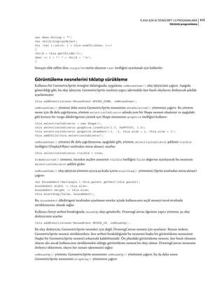 312FLASH IÇIN ACTIONSCRIPT 3.0 PROGRAMLAMA
Görüntü programlama
var desc:String = "";
var child:DisplayObject;
for (var i:int=0; i < this.numChildren; i++)
{
child = this.getChildAt(i);
desc += i + ": " + child + 'n';
}
Sonuçta elde edilen dize, outputTxtmetin alanının text özelliğini ayarlamak için kullanılır.
Görüntüleme nesnelerini tıklatıp sürükleme
Kullanıcı bir GeometricSprite örneğini tıklattığında, uygulama, onMouseDown() olay işleyicisini çağırır. Aşağıda
gösterildiği gibi, bu olay işleyicisi, GeometricSprite sınıfının yapıcı işlevindeki fare basılı olaylarını dinleyecek şekilde
ayarlanmıştır:
this.addEventListener(MouseEvent.MOUSE_DOWN, onMouseDown);
onMouseDown() yöntemi daha sonra GeometricSprite nesnesinin showSelected() yöntemini çağırır. Bu yöntem
nesne için ilk defa çağrılıyorsa, yöntem selectionIndicator adında yeni bir Shape nesnesi oluşturur ve aşağıdaki
gibi kırmızı bir vurgu dikdörtgenini çizmek için Shape nesnesinin graphics özelliğini kullanır:
this.selectionIndicator = new Shape();
this.selectionIndicator.graphics.lineStyle(1.0, 0xFF0000, 1.0);
this.selectionIndicator.graphics.drawRect(-1, -1, this.size + 1, this.size + 1);
this.addChild(this.selectionIndicator);
onMouseDown() yöntemi ilk defa çağrılmıyorsa, aşağıdaki gibi, yöntem, selectionIndicator şeklinin visible
özelliğini (DisplayObject sınıfından miras alınan), ayarlar:
this.selectionIndicator.visible = true;
hideSelected() yöntemi, önceden seçilen nesnenin visible özelliğini false değerine ayarlayarak bu nesnenin
selectionIndicator şeklini gizler.
onMouseDown() olay işleyicisi yöntemi ayrıca şu kodu içeren startDrag() yöntemini (Sprite sınıfından miras alınan)
çağırır:
var boundsRect:Rectangle = this.parent.getRect(this.parent);
boundsRect.width -= this.size;
boundsRect.height -= this.size;
this.startDrag(false, boundsRect);
Bu, boundsRect dikdörtgeni tarafından ayarlanan sınırlar içinde kullanıcının seçili nesneyi tuval etrafında
sürüklemesine olanak sağlar.
Kullanıcı fareyi serbest bıraktığında, mouseUp olayı gönderilir. DrawingCanvas öğesinin yapıcı yöntemi, şu olay
dinleyicisini ayarlar:
this.addEventListener(MouseEvent.MOUSE_UP, onMouseUp);
Bu olay dinleyicisi, GeometricSprite nesneleri için değil, DrawingCanvas nesnesi için ayarlanır. Bunun nedeni,
GeometricSprite nesnesi sürüklenirken, fare serbest bırakıldığında bu nesnenin başka bir görüntüleme nesnesinin
(başka bir GeometricSprite nesnesi) arkasında kalabilmesidir. Ön plandaki görüntüleme nesnesi, fare basılı olmama
olayını alır ancak kullanıcının sürüklemekte olduğu görüntüleme nesnesi bu olayı almaz. DrawingCanvas nesnesine
dinleyici eklenmesi, olayın her zaman işlenmesini sağlar.
onMouseUp() yöntemi, GeometricSprite nesnesinin onMouseUp() yöntemini çağırır, bu da daha sonra
GeometricSprite nesnesinin stopDrag() yöntemini çağırır.
 